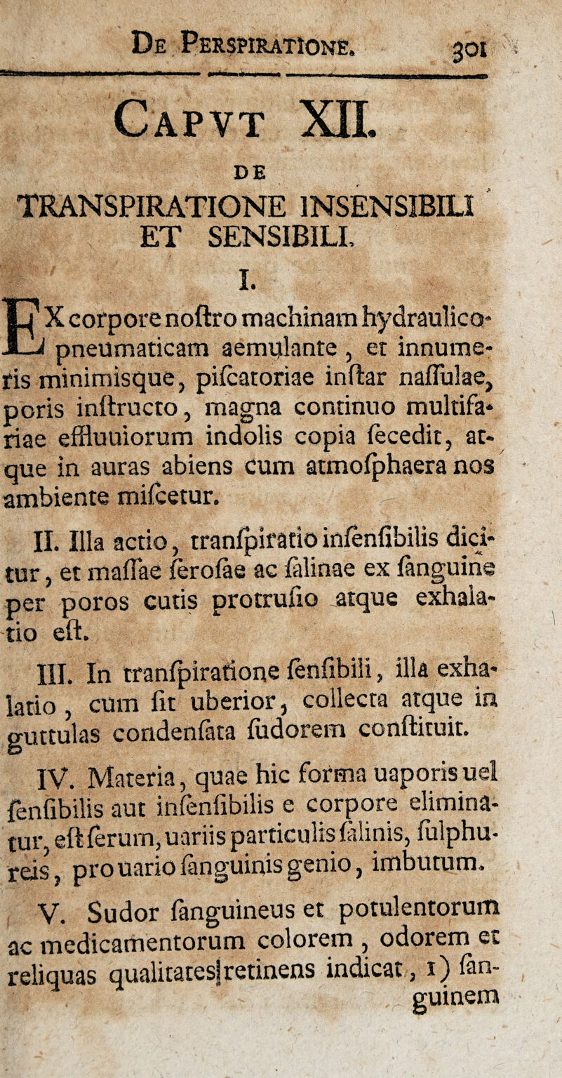 Capvt XII. DE TRANSPIRATIONE INSENSIBILI ET SENSIBILI, I. EX corpore noftro machinam hydraulica* pneumaticam aemulante , et innume¬ ris minimisque, pifcatoriae inftar naffulae, poris inftructo, magna continuo multifa¬ riae effluuiorum indolis copia fecedit, at¬ que in auras abiens cum aunofphaera nos ambiente mifcetur. II. Illa actio, tranfpiratio infenfibilis dici¬ tur , et mafiae ferofae ac falinae ex fanguine per poros cutis protrufio atque exhala¬ tio eft. III. In tranfpiratioqe fenfibili, illa exha¬ latio , cum fit uberior, collecta atque in guttulas condenfata fudorem conftituit. IV. Materia, quae hic forma uaporisuel fenfibilis aut infenfibilis e corpore elimina¬ tur, eft ferum, uariis particulis falinis, fulphu- reis, prouario fanguinis genio, imbutum, V. Sudor fanguineus et potulentorum ac medicamentorum colorem , odorem et reliquas qualitates]retinens indicat, i) fan- guinem