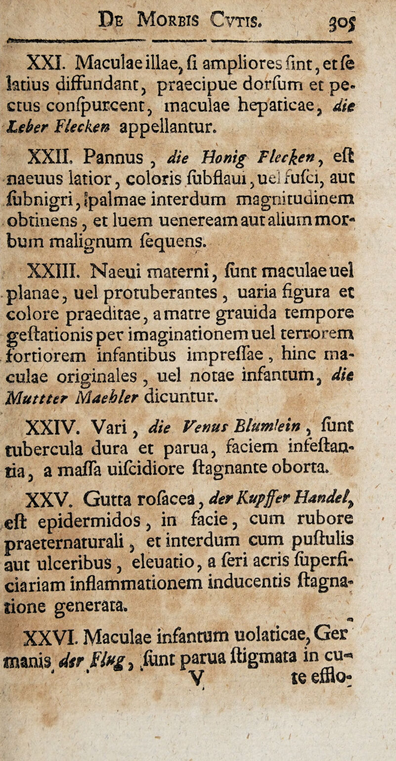 ' '■ '  H'im IMUM.»» >lllIII» ■ I« - - XXL Maculae illae, fi ampliores fimt, etfe latius diffundant, praecipue dorfum et pe- ctus confpurcent, maculae hepaticae, die Leber Flecken appellantur. XXII. Pannus , die Bonig Flecken, eft naeuus latior, coloris fubflaui, uel fufci, aut fubnigri, fpalmae interdum magnitudinem obtinens, et luem ueneream aut alium mor¬ bum malignum fequens. XXIII. Naeui materni, fimt maculae uel planae, uel protuberantes , uaria figura et colore praeditae, a matre grauida tempore geftationis per imaginationem uel terrorem fortiorem infantibus impreflae, hinc ma¬ culae originales , uel notae infamum, die Mutuer Maehler dicuntur. XXIV. Vari, die Venut Blumlein , funt tubercula dura et parua, faciem infeftan- tia, a mafla uifcidiore ftagnante oborta. XXV. Gutta rofacea, der Kupffer Handel> eft epidermidos, in facie, cum rubore praeternaturali, et interdum cum puftulis aut ulceribus, eleuatio, a feri acris fuperfi- ciariam inflammationem inducentis ftagna» tione generata. XXVI. Maculae infanram uolaticae, Ger manis dtr kfont parua ftigmata in cu-> * * V te efflo!