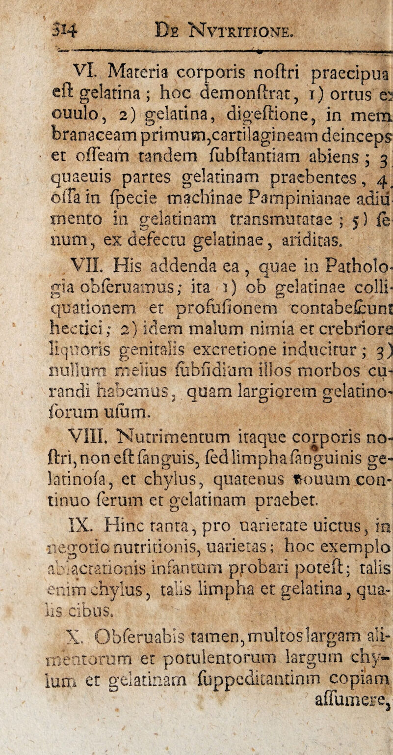 5*4 De Nvtritione. VI. Materia corporis noftri praecipua eft gelatina ; hoc demonftrat, i) ortus ej ouulo, 2) gelatina, digeftione, in mem branaceam primum,cartilagineam deinceps et ofTeam tandem (ubftantiam abiens ; 3 quaeuis partes gelatinam praebentes, 4_ oifa in (pede machinae Pampinianae adiii mento in gelatinam transmutatae ; 5) (e num, ex defectu gelatinae, ariditas. VII. His addenda ea , quae in Patholo- gia ob(eruamus; ita 1) ob gelatinae colli* quationem et profufionem contabefcunt hectici; 2) idem malum nimia et crebriore liquoris genitalis excretione inducitur; 3) nullum melius (ubfidium illos morbos cu¬ randi habemus. quam largiorem gelatino- forum ulum. VIII. Nutrimentum itaque corporis no¬ ftri, non eft (anguis, (ed limpha (anguinis ge- latinofa, et chylus, quatenus tsouum con¬ tinuo (erum et gelatinam praebet. IX. Hinc tanta, pro uarietate uictus, in negotionutritionis, uarietas; hoc exemplo ablactationis infantum ppobari poteft; talis enim chylus, talis limpha et gelatina, qua¬ lis cibus. X. Obferuabis tamen, multos largam ali¬ mentorum et potulentorum largum chy- arn fuppeditantinm copiam affumere, Ium et gelatin