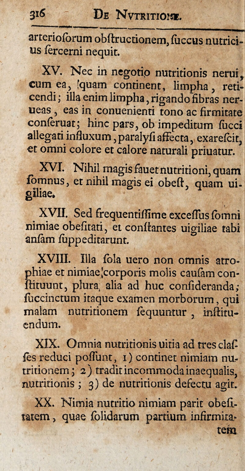 arterioforum obftructionem, fiiccus nutrici¬ us fercerni nequit. XV. Nec in negotio nutritionis nerui, cum ea, [quam continent, limpha, reti¬ cendi ; illa enim limpha, rigando fibras ner- ueas, eas in conuenienti tono ac firmitate conleruat; hinc pars, ob impeditum fiicci allegati influxum, paralyfi affecta, exarefcit, et omni colore et calore naturali priuatur. XVI. Nihil magis fauetnutritioni, quam fomnus, et nihil magis ei obeft, quam ui- giliae. XVII. Sed frequentiflime exceflus fomni nimiae obefitati, et conflantes uigiliae tabi anfam fuppeditarunt. XVIII. Illa fola uero non omnis atro¬ phiae et nimiae'corporis molis caufam con- ftituunt, plura, alia ad huc confideranda; fuccinctum itaque examen morborum, qui malam nutritionem fequuntur, inflitu- endum. XIX. Omnia nutritionis uitia ad tres clafi fes reduci poflunt, 1) continet nimiam nu.- tritionem 5 2) tradit incommoda inaequalis, nutritionis ; 3) de nutritionis defectu agit. XX. Nimia nutritio nimiam parit obefi- tatem, quae folidarum partium infirmita¬ tem