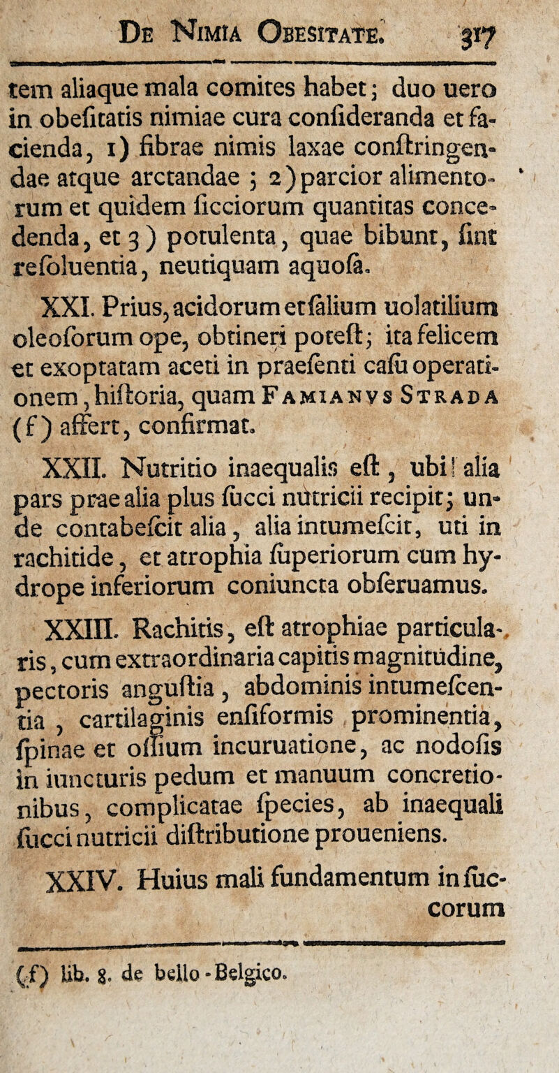 I I I» —• - n - 11 n ± muJMim—— Iliam tem aliaque mala comites habet; duo uero in obefitatis nimiae cura confideranda et fa¬ cienda, 1) fibrae nimis laxae conftringen- dae atque arctandae ; 2) parcior alimento- “ rum et quidem ficciorum quantitas conce¬ denda, et 3) potulenta, quae bibunt, fint refoluentia, neutiquam aquofa. XXI. Prius, acidorum etfalium uolatilium oleoforum ope, obtineri poteft; ita felicem et exoptatam aceti in praetenti cafu operati¬ onem ,hiftoria, quam Famianvs Strada (f ) affert, confirmat. XXII. Nutritio inaequalis eft , ubi!' alia pars prae alia plus fucci nutricii recipit; un¬ de contabefcit alia, alia intumeteit, uti in rachitide, et atrophia fuperiorum cum hy¬ drope inferiorum coniuncta obteruamus. XXffl. Rachitis, eft atrophiae particula¬ ris , cum extraordinaria capitis magnitudine, pectoris anguftia, abdominis intumeteen- tia , cartilaginis enfiformis prominentia, {pinae et oflium incuruatione, ac nodofis in iuncturis pedum et manuum concretio¬ nibus, complicatae fpecies, ab inaequali fucci nutricii diftributione proueniens. XXIV. Huius mali fundamentum infuc- corum ( f) lib. 8. de bello - Belgico.