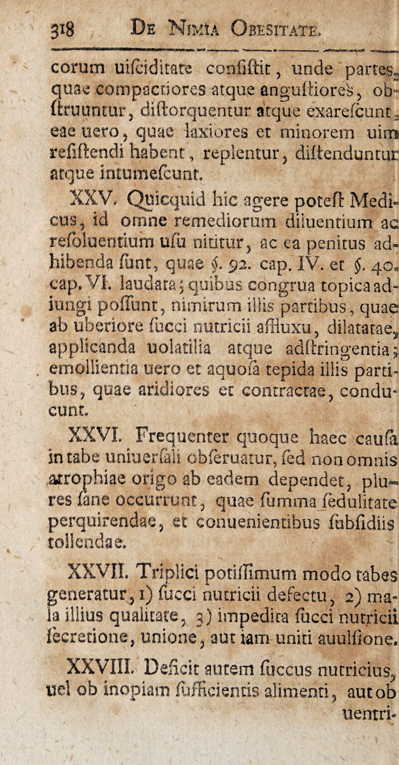 eorum uifciditate confiftit, unde partesr quae compactiores atque angulUores, ob firuuntur, diftorquentur atque exarefeunt, eae nero, quae laxiores et minorem uim refiftendi habent, replentur , diitenduntur atque iritumefcunt. XXV. Quicquid hic agere potefi: Medi¬ cus, id omne remediorum diluentium ac refolueritium ufii nititur, ac ea penitus ad¬ hibenda funt, quae §. 92. cap. IV. et §. 40» cap. VI. laudata, quibus congrua topicaad- iungi poliunt, nimirum illis partibus, quae ab uberiore fucci nutricii affiuxu, dilatatae, applicanda uolatilia atque adftringentia; emollientia uero et aquofa tepida illis parti¬ bus, quae aridiores et contractae, condu¬ cunt. XXVI. Frequenter quoque haec caufa In tabe uniuerfali obferuatur, fed non omnis atrophiae origo ab eadem dependet, plu- res (ane occurrunt, quae fumma fedulitate perquirendae, et conuenientibus fubfidiis tollendae. XXVII. Triplici potillimum modo tabes generatur, 1) fucci nutricii defectu, 2) ma¬ la illius qualitate, 3) impedita fucci 'nutricii lecretione, unione, aut iam uniti auulfione. XXVIII. Deficit autem fuccus nutricius, uel ob inopiam fufficientis alimenti , autob uentri-