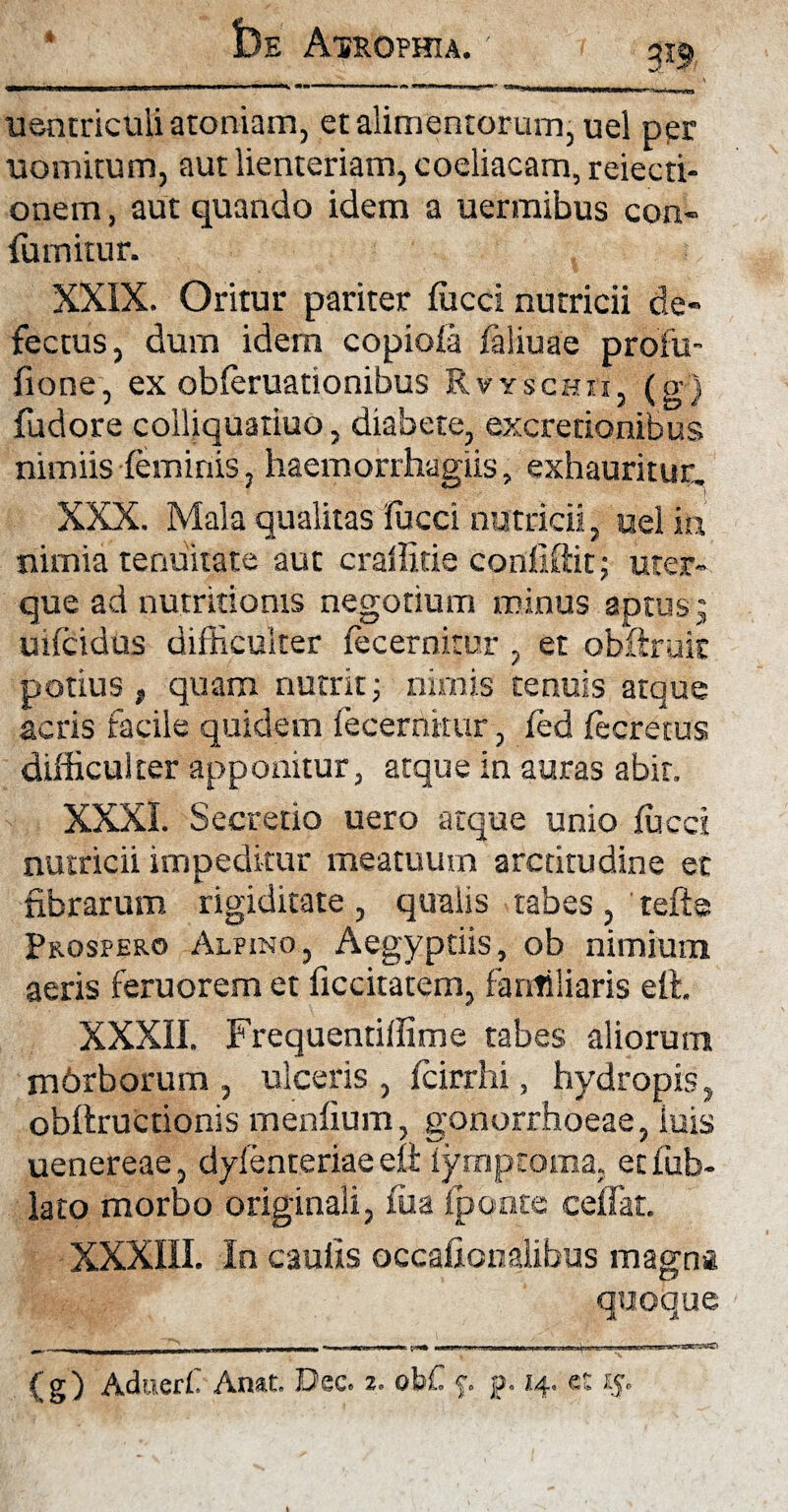 * £)e Atrophia. 319 uentriculi atoniam, et alimentorum, uel per uomitum, aut lienteriam, coeliacam, reiecti- onem, aut quando idem a uermibus con- fumitur. XXIX. Oritur pariter fficci nutricii de« fectus, dum idem copiofa faliuae profu- fione, ex obferuationibus Rvyschei, (8'3 fudore coihquatiuo, diaoete, excrenonibus nimiis feminis, haemorrhagiis, exhauritur. XXX. Mala qualitas lucci nutricii, uel in nimia tenuitate aut craffitie conflftit; uter¬ que ad nutritioms negotium minus aptus ; uifcidus difficulter fecernitur , et obftruk potius , quam nutrit; nimis tenuis atque acris facile quidem fecernitur, fed fecretus difficulter apponitur, atque in auras abit. XXXI. Secretio uero atque unio fucci nutricii impeditur meatuum arctitudine et fibrarum rigiditate, qualis tabes, tefte Prospero Alpino, Aegyptiis, ob nimium aeris feruorem et ficcitatem, familiaris eft, XXXII. Frequentiffime tabes aliorum mdrborum , ulceris , fcirrhi, hydropis, obllructionis menfium, gonorrhoeae, luis uenereae, dyfenteriae eft Tyrnptoma, etfub- lato morbo originali, fua fponte ceffat. XXXIII. In caulis occahcnalibus magna quoque (g) Aduerf Anat. Dec. *. obC p p. 14. e: 15.