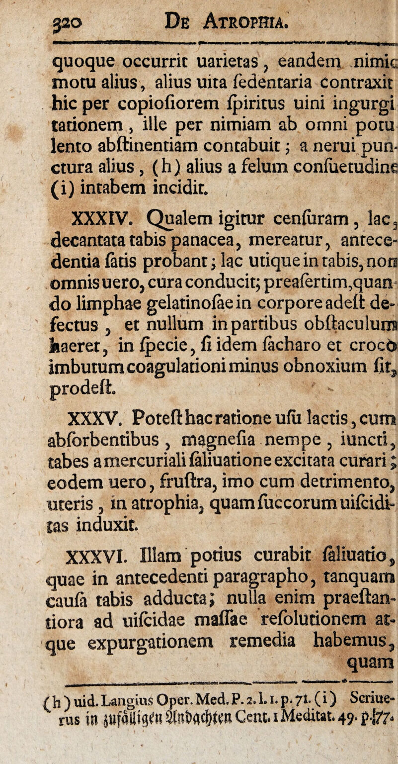 quoque occurrit uarietas, eandem nimie motu alius , alius uita (edentaria contraxit hic per copiofiorem fpiritus uini ingurgi rationem, ille per nimiam ab omni potu lento abftinentiam contabuit; a nerui pun¬ ctura alius, (h) alius a felum confuetudine (i) intabem incidit. XXXIV. Qualem igitur cenfuram, lac5 decantata tabis panacea, mereatur, antece¬ dentia fatis probant; lac utique in tabis, nors omnis uero, cura conducit; preafertim,quan do limphae gelatinofae in corpore adeft de¬ fectus , et nullum in partibus obftaculunrs haeret, in fpecie, fi idem facharo et croco imbutum coagulationi minus obnoxium fir, XXXV. Poteft hac ratione ufu lactis, cum abforbentibus , magnefia nempe , iuncri, tabes a mercuriali faliuatione excitata curari; eodem uero, fruftra, imo cum detrimento, uteris, in atrophia, quam fuccorum uifeidr- tas induxit. XXXVI. Illam potius curabit faliuatio, quae in antecedenti paragrapho, tanquam caufa tabis adducta; nulla enim praeftan- tiora ad uifeidae maflae refolutionem at¬ que expurgationem remedia habemus, quam ^_:__I 11 m ni Tr ««c . ■ mmmmm1 1 (h)uid.LangiusOper.Med.P.a.l.i.p.71.(i) Scriue- rus it» jUfdlltgm atnbachfcn Cent. iMeditat. 49. prodefi