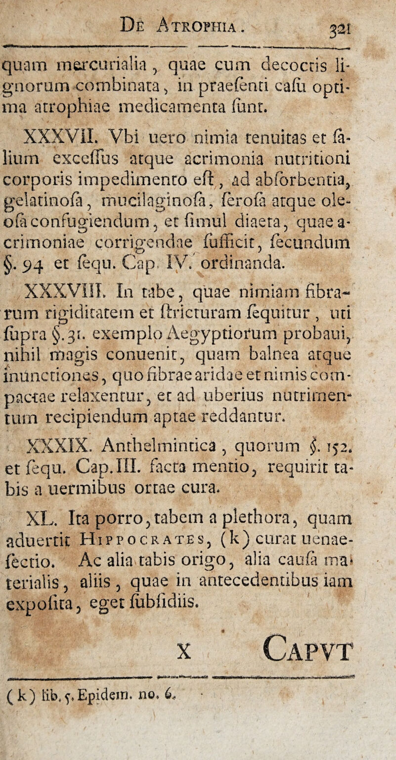 quam mercurialia , quae cum decoctis li¬ gnorum combinata, in praelenti cadi opti¬ ma atrophiae medicamenta fiunt. XXXVil. Vbi uero nimia tenuitas et fa- lium exceffus atque acrimonia nutritioni corporis impedimento efl, ad abforbentia, gelatinola, mucilaginofa, feroia atque ole- o(aconfugiendum, et (imul diaeta, quaea- crimoniae corrigendae fufficit, fecundum §. 94 et fequ. Cap. IV. ordinanda. XXXVIII. In tabe, quae nimiam fibra¬ rum rigiditatem et ftricturam fequitur , uti fupra §.31. exemplo Aegyptiorum probam, nihil magis conuenit, quam balnea atque inunctiones, quo fibrae aridae et nimis com¬ pactae relaxentur, et ad uberius nutrimen¬ tum recipiendum aptae reddantur. XXXIX. Anthelmindca , quorum 152. et fequ. Cap.III. facta mentio, requirit ta¬ bis a uermibus ortae cura. XL. Ita porro,tabem a plethora, quam aduertit Hippocrates, (k ) curat uenae- fectio. Ac alia tabis origo, alia caufa ma¬ terialis , aliis , quae in antecedentibus iam expolita, egetfubfidiis. x Capvt ( k) lib.f.Epidem. no. (>,