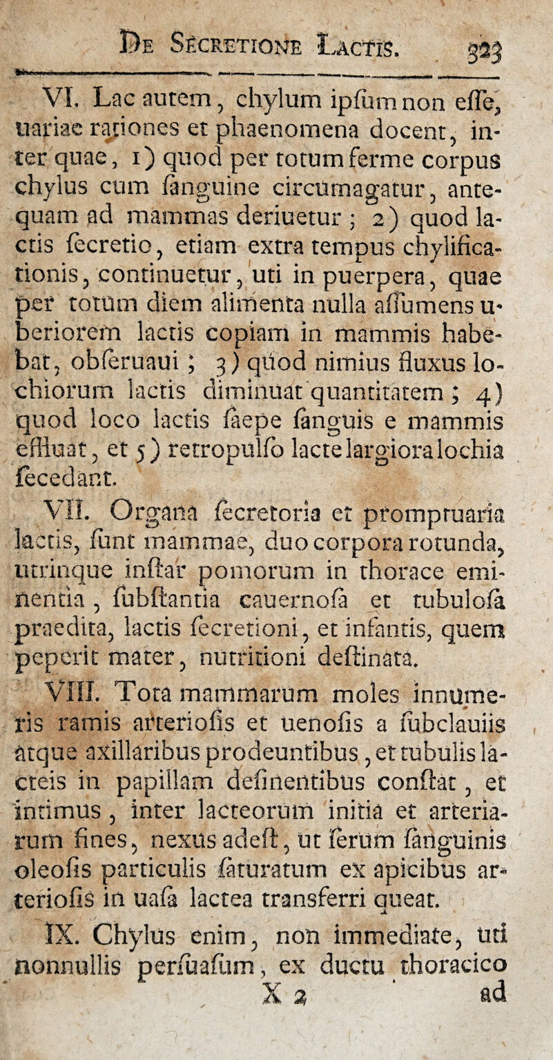 .. . _____ . VI. Lac autem, chylum ipfum non eiTe, nariae rationes et phaenomena docent, in- ter quae, 1) quod per totumferme corpus chylus cum fanguine circumagatur, ante¬ quam ad mammas deriuetur ; 2) quod la¬ ctis fecretio, etiam extra tempus chylifica- tionis, continuetur, uti in puerpera, quae oer totum diem alimenta nulla ailumens u- aeriorem lactis copiam in mammis habe¬ bat, obferuaui; 3) qtiod nimius fluxus lo- chiorurn lactis diminuat quantitatem ; 4) quod loco lactis laepe languis e mammis effluat, et 5) retropulfb lacte largiora lochia fecedant. VII. Organa fecretoria et promptuaria lactis, funt mammae, duo corpora rotunda, utrinque inftar pomorum in thorace emi¬ nentia , fubftantia cauernola et tubulola praedita, lactis fecretioni, et infantis, quem peperit mater, nutritioni deftinata. VIII. Tota mammarum moles innume¬ ris ramis arteriolis et uenofis a fubclauiis atque axillaribus prodeuntibus, et tubulis la¬ cteis in papillam delinentibus conflat, et intimus , inter lacteorum initia et arteria¬ rum fines, nexus adeft, Ut lerUm languinis oleofis particulis laturatum ex apicibus ar* teriofis in uala lactea transferri queat. IX. Chylus enim, non immediate, uti nonnullis perfualiim, ex ductu thoracico X 2, ' ad