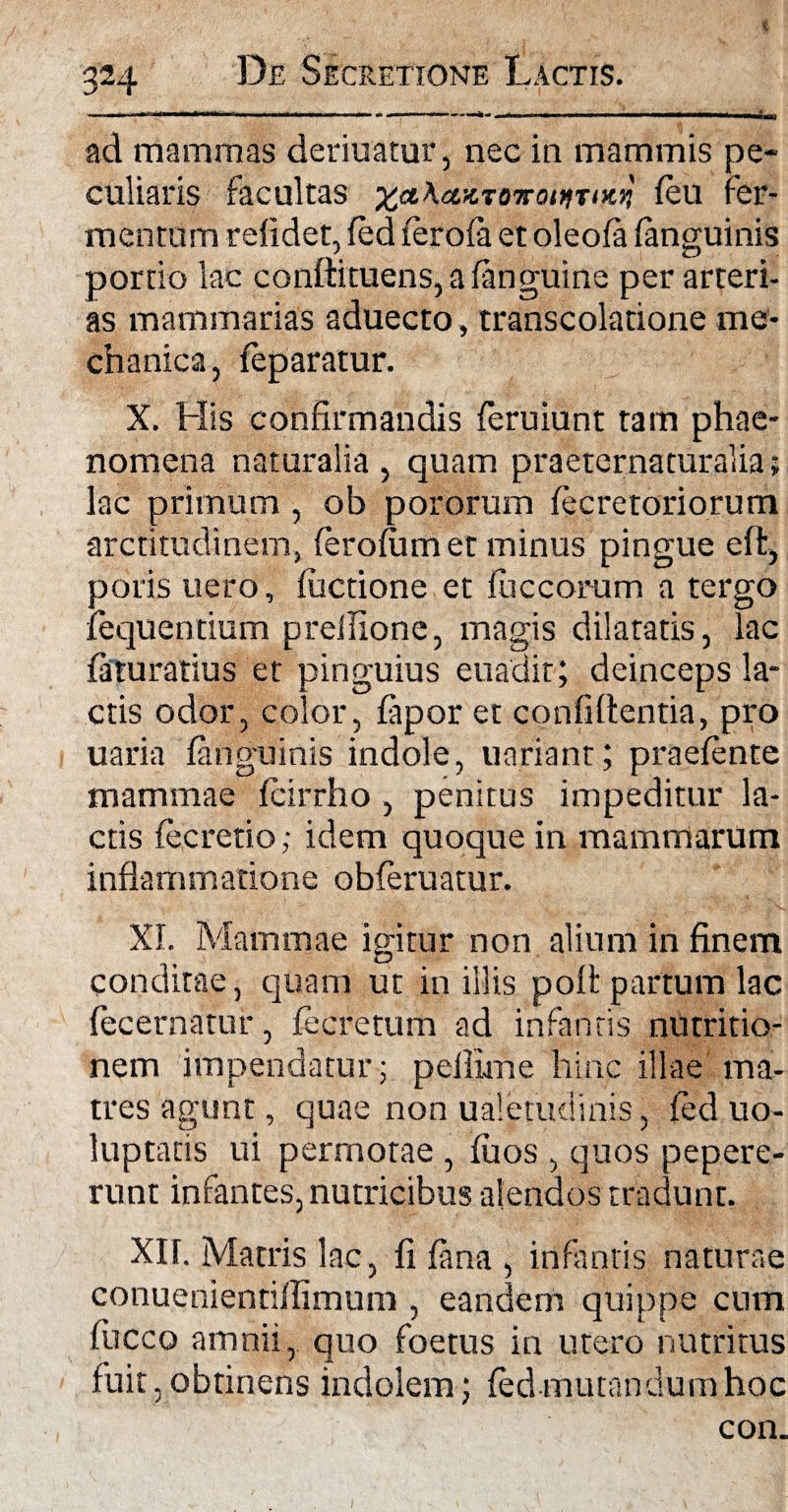 t 324 De Secretione Lactis. ad mammas deriuatur, nec in mammis pe¬ culiaris facultas £<iA<zzTo?ro/>?r<>c>! (eu fer¬ mentum relidet, (ed (ero(a et oleofa (anguinis portio lac conftituens, a (anguine per arteri¬ as mammarias aduecto, transcolatione me¬ chanica, (eparatur. X. His confirmandis feruiunt tam phae¬ nomena naturalia, quam praeternaturalia; lac primum , ob pororum (ecretoriorum arcti tudinem, (erolumet minus pingue eft, poris uero, (uctione et luccorum a tergo fequentium preifione, magis dilatatis, lac (aturatius et pinguius euadit; deinceps la¬ ctis odor, color, (apor et confidentia, pro uaria (anguinis indole, uariant; praetente mammae teirrho , penitus impeditur la¬ ctis (ecretio; idem quoque in mammarum inflammatione obteruatur. XI. Mammae igitur non alium in finem conditae, quam ut in illis pofl partum lac tecernatur, fecretum ad infantis nutritio- nem impendatur; pefixme hinc illae ma¬ tres agunt, quae non ualetudinis, (ed uo- luptatis ui permotae , (uos , quos pepere- runt infantes, nutricibus alendos tradunt. XII. Matris lac, fi (ana , infantis naturae conuenientiilimum , eandem quippe cum fucco amnii, quo foetus in utero nutritus fuit ,obtinens indolem; (ed mutandum hoc con.