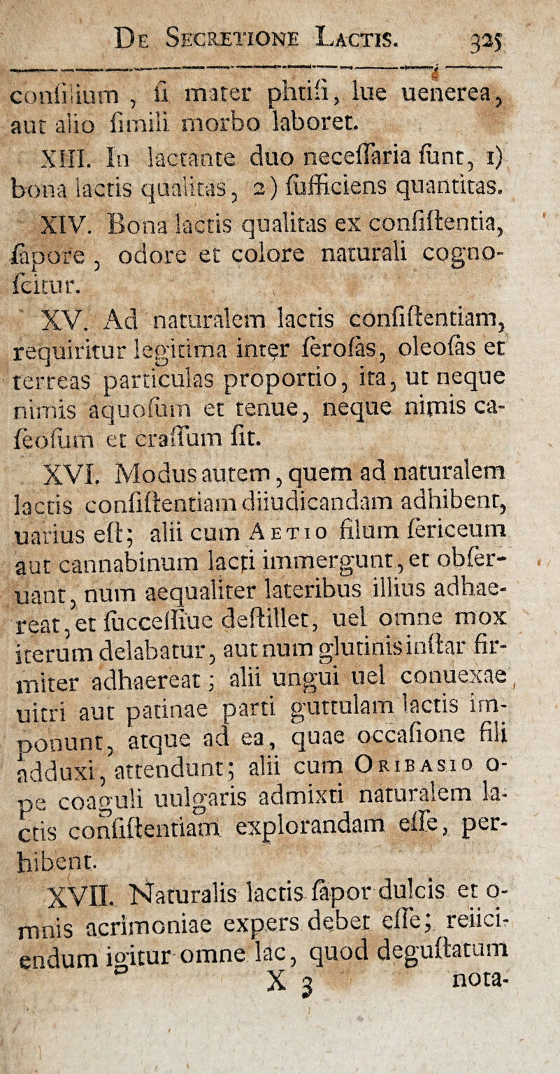m |_MP« II - ~ —* ■ ■■>!«—'■ I»»— mi - »1« 'u «■ 1 contiiium , li mater phtifi, lue uenerea, aut alio fimili morbo laboret. XIII. In lactante duo neceffaria funt, 1) bona lactis qualitas, 2) fufficiens quantitas. XIV. Bona lactis qualitas ex confiftentia, ia p ore , odore et colore naturali cogno- Icitur. , ‘ f XV. Ad naturalem lactis confiftentiam, requiritur legitima inter ferofas, oleolas et terreas particulas proportio, ita, ut neque nimis aquofum et tenue, neque nimis ca- feoium et erafFum fit. XVI. Modus autem, quem ad naturalem lactis confiftentiam diiudicandam adhibent, uarius eft; alii cum Aetio filum fericeum aut cannabinum lacti immergunt,et obfer- uant, num aequaliter lateribus illius adhae¬ reat, et fuccelfiue deftillet, uel omne mox iterum delabatur, aut num glutinis inftar fir¬ miter adhaereat; alii ungui uel conuexae , uitri aut patinae parti guttulam lactis im¬ ponunt, atque ad ea, quae occafione fiii adduxi, attendunt; alii cum Oribasio o- pe coaguli uulgaris admixti naturalem la¬ ctis confiftentiam explorandam effe, per¬ hibent. XVII. Naturalis lactis iapor dulcis et o- mnis acrimoniae expers debet efte; refici¬ endum io-itur omne lac, quod deguftatum 0 X 3 nota-