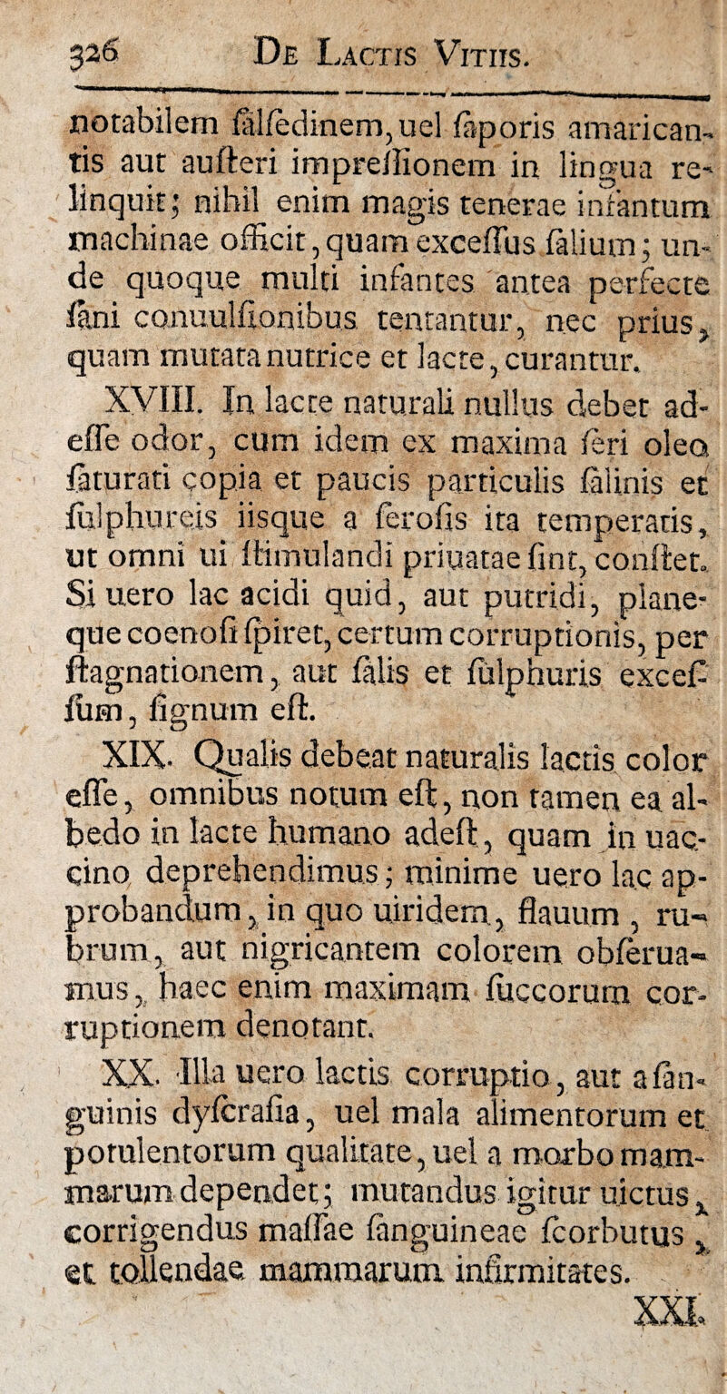 notabilem felfedinem,uel feporis amarican¬ tis aut aufteri imprellionem in lingua re¬ linquit; nihil enim magis tenerae infantum machinae officit,quamexceffus Talium; un¬ de quoque multi infantes antea perfecte lini canuulfionibus tentantur, nec prius , quam mutata nutrice et lacte, curantur. XVIII. In lacte naturali nullus debet ad¬ ede odor, cum idem ex maxima feri olea feturati copia et paucis particulis felinis et fuiphureis iisque a ferofis ita temperatis, ut omni ui ftimulandi priuataefint, conflet. Si uero lac acidi quid, aut putridi, plane¬ que coenofi (piret, certum corruptionis, per ftagnfltionem, aut felis et fulphuris exceT Ium, lignum eft. XIX- Qualis debeat naturalis lactis color effe, omnibus notum eft, non tamen ea ah bedo in lacte humano adeft, quam in uac- cino deprehendimus; minime uero lac ap¬ probandum, in quo uiridem, flauum , ru¬ brum, aut nigricantem colorem obferua- mus, haec enim maximam luccorum cor¬ ruptionem denotant. XX- Illa uero lactis corruptio, aut a {an¬ guinis dyfcralia, uel mala alimentorum et potulentorum qualitate, uel a morbo mam¬ marum dependet; mutandus igitur nictus x corrigendus maftae (anguineae Tcorhutu et tollendae mammarum infirmitates. XXI, IS