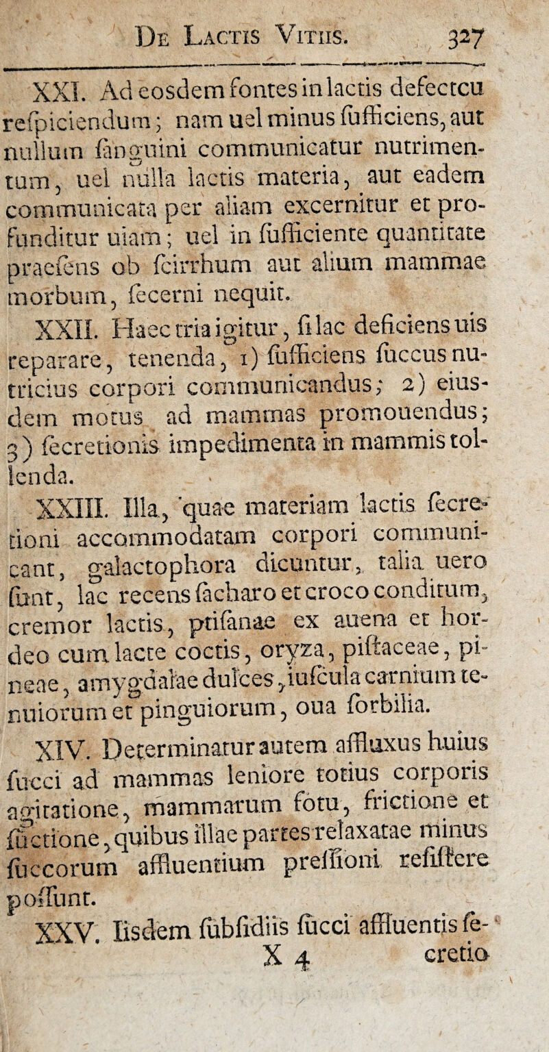 XXL Ad eosdem fontes in lactis defecteu refpiciendum; nam uel minus fufficiens, aut nullum fanguini communicatur nutrimen¬ tum, uel nulla lactis materia, aut eadem communicata per aliam excernitur et pro¬ funditur usam; uel in fufficiente quantitate praeiens ob fcirrhum aut alium mammae morbum, fecerni nequit. XXII. Haec tria igitur, fi lac deficiens uis reparare, tenenda, 1) fufficiens iuccusnu¬ tricius corpori communicandus; 2) eius¬ dem motus ad mammas promouendus; 3 ) fecretionis impedimenta in mammis tol¬ lenda. XXIII. Illa, 'quae materiam lactis fecre¬ tio ni. accommodatam corpori communi¬ cant, galactophora dicuntur, talia uero (unt, lac recens facharo et croco conditum, cremor lactis, ptifanae ex auena et hor¬ deo cum lacte coctis, oryza, piftaceae, pi¬ neae , amyguaiae dulcesyiufcula carnium te¬ nuiorum et pinguiorum, oua (orbilia. XIV. Determinatur autem affluxus huius fucci ad mammas leniore totius corporis a rotatione, mammarum fotu, fiictione et fifetione, quibus illae partes relaxatae minus Iliceorum affluentium prellioni refiffere poliunt. XXV. Iisdem fubfidiis fucci affluentis fe- X 4 cretio