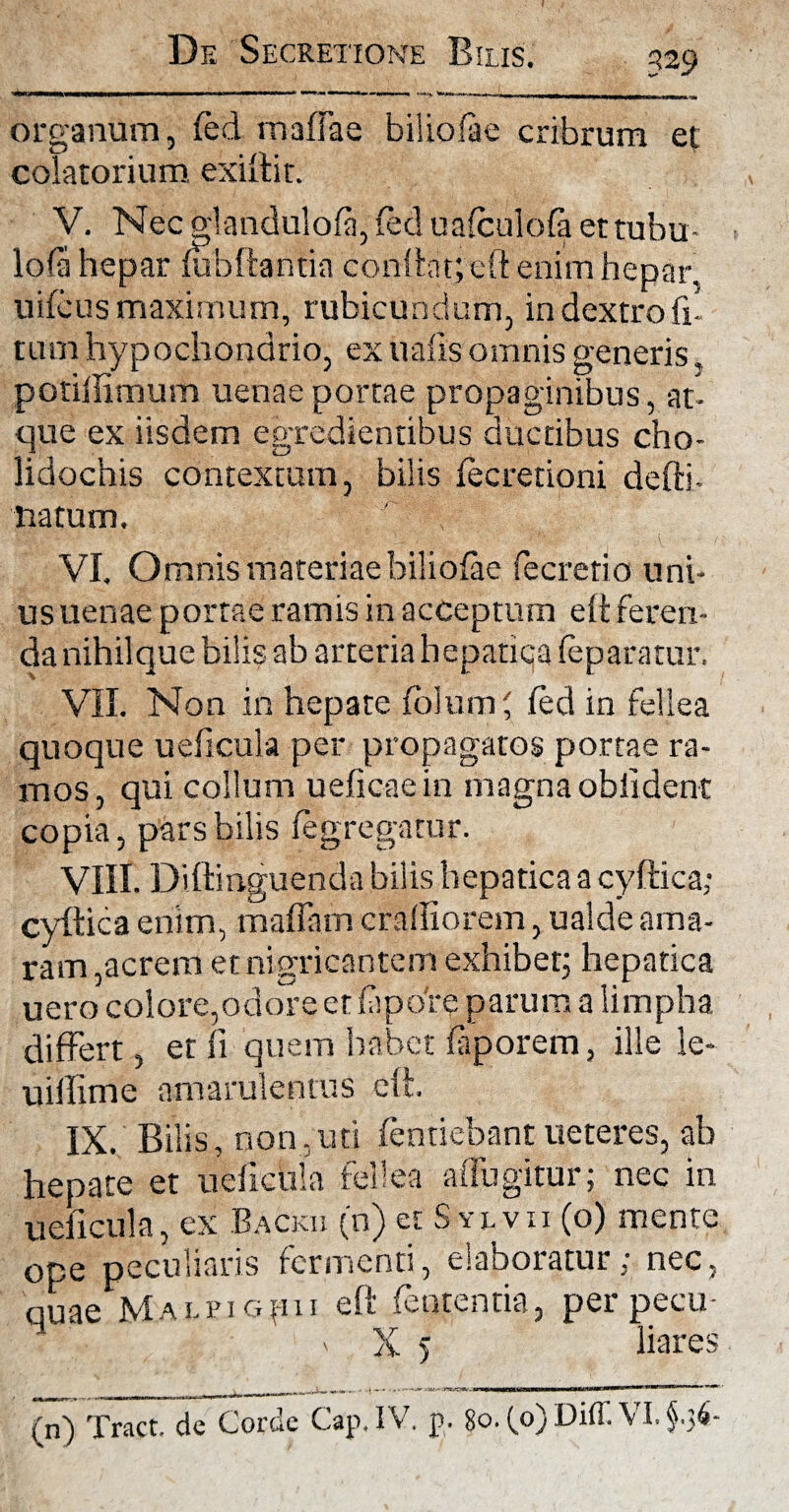 organum, fed maflae biliofae cribrum et colatorium exiit i r. V. Nec olandulofa, fed uafculofa ettubu- lofa hepar fubffantin condat; eft enim hepar, uifcus maximum, rubicundum, in dextro fi- tum hypochondrio, ex uafis omnis generis, potiilimum uenaeportae propaginibus, at¬ que ex iisdem egredientibus ductibus cho- lidochis contextum, bilis fecretioni defti- natum. VI. Omnis materiae biliofae fecretio uni¬ us uenae portae ramis in acceptum eft feren¬ da nihil que bilis ab arteria hepatiqa feparatur. VII. Non in hepate folumf fed in fellea quoque ueficula per propagatos portae ra¬ mos, qui collum ueficaein magna oblident copia, pars bilis fegregatur. VIII. Diftinguendabilis hepatica a cyftica; cyftica enim, maflam cralliorem, ualde ama¬ ram,acrem et nigricantem exhibet; hepatica uero colore,odore et fapo're parum a limpha differt, et fi quem habet faporem, ille le- uiffime amarulentus eft. IX. Bilis, non.uti fentiebant ueteres, ab hepate et ueficula fellea affligitur; nec in ueficula, ex Backu (n) erSvivn (o) mente ope peculiaris fermenti, eiaboiatur, nec, quae Mai.fi opu eft fententia, per pecu- V - a 5 liare , „ an„| ,n -■——— ^.V
