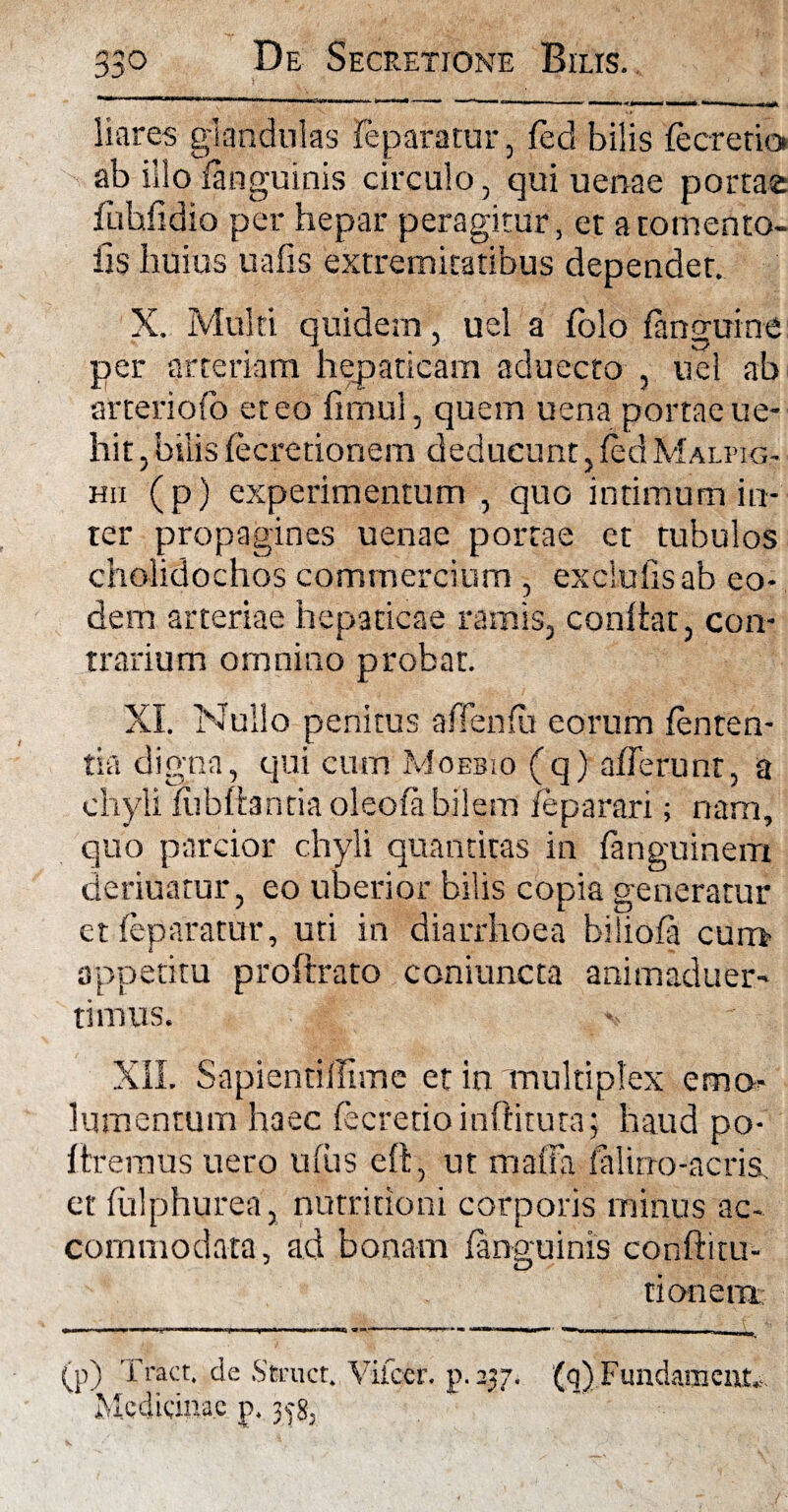 liares glandulas feparatur, fed bilis fecrerio ab illo ianguinis circulo, qui uenae portae fuhfidio per hepar peragitur, et atomento- iis huius uafis extremitatibus dependet. X. Multi quidem, uel a folo (anguine per arteriam hepaticam aduecto , uel ab srteriofo et eo limul, quem uena portae ue- hit, bilis lecretionem deducunt , fed Malmg- hii (p) experimentum , quo intimum in¬ ter propagines uenae portae et tubulos cholidochos commercium , exciulisab eo¬ dem arteriae hepaticae ramis, conitar, con¬ trarium omnino probat. XI. Nullo penitus affenfu eorum lenten¬ tia digna, qui cum Moebio (q) afferunt, a chyli lubftantia oleofa bilem leparari; nam, quo parcior chyli quantitas in fanguinem deriuatur, eo uberior bilis copia generatur et feparatur, uti in diarrhoea biliola curu oppetitu proftrato coniuncta animaduer- timus. XII. SapientiiTtme et in multiplex emo¬ lumentum haec fecretioinftituta; haud po- Uremus uero ufus eft, ut malla lalirro-acris, et fiilphurea, nutritioni corporis minus ac¬ commodata, ad bonam Ianguinis conftitu- t ion em (p) Tract. de Struet. Vilccr. p. 237. (q)Fundament*. Medicinae p. 358,