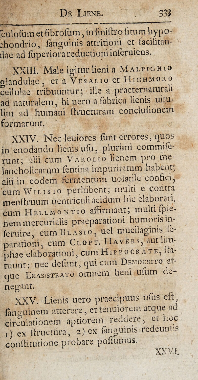 [culo fam et fibrofum, in finiftro litum hypo¬ chondrio, (anguinis attritioni et facilitan- dae ad (uperiorareductioniinferuiens. XXIII. Male igitur lieni a Malpighio glandulae , et a Vesai.io et Highmoro cellulae tribuuntur; ille a praeternaturaii ad naturalem, hi uero a fabrica sienis uitu- lini ad humani ftructuram conclulionem formarunt. XXIV. Nec leuiores funt errores, quos in enodando lienis u(u, plurimi commi te¬ runt ; alii cum Varolio lienem pio une1 lancholicarum (entina impuritatum habent, alii in eodem fermentum uolatile confici, cumWiusio perhibent; multi e contra menftruum uentriculi acidum hic elaborari, cum Hellmontio affirmant; multi (pte- ftem mercurialis praeparationi humoris in- (eruire, cum Blasio, uel mucilaginis ie- parationi, cum Clopt. Havers, aut lim¬ phae elaborationi, cum Hippocrate, Ua- tuunt; nec defunt, qui cum Democrito at¬ que Erasistrato omnem lieni ufum de¬ negant. XXV. Lienis uero praecipuus ufus efl^ fanpuinem atterere, et tenuiorem atque ad circulationem aptiorem redaere, et hoc i) ex (tructura, 2) ex (anguinis redeuntis conftitudone probare poffumus.