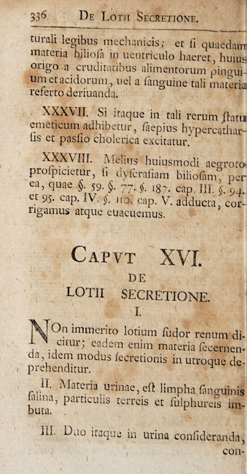 3 De Lotii Secretione. turah legibus mechanicis; er ii quaedam maceria biliofa in uenrriculo haeret, huius ongo a cruditatibus alimentorum mnoui- Um et acidorum, uel a ianguine tali materia; referto deriuanda. . XXXVII. Si itaque in tali rerum (litu emeticum adhibetur, (aepius hvpercathar- hs et paslxo cholerica excitatur’ XXXVUT. Melius huiusmodi aeo-rot^ profpicietur, ii dyRraiiam biliofanK per ca, quae §. 59. §. 77. ig-. cap. jjf, cM, et 9.5. cap. IV. $. uo. cap. V. adducta, cor- O rigamus arque euacucmus. Capvt XVI. DE LOTII SECRETIONE. 1. ' 91 On immerito lotium (udor renum d cuur; eadem enim materia fecernei da idem modus iecretionis in utroque d< prehenditur. ^ Materia urinae, eft limpha (anguini ui,iia, particulis terreis et (ulphureis in ili. Duo itaque in urina confiderajada, C01>