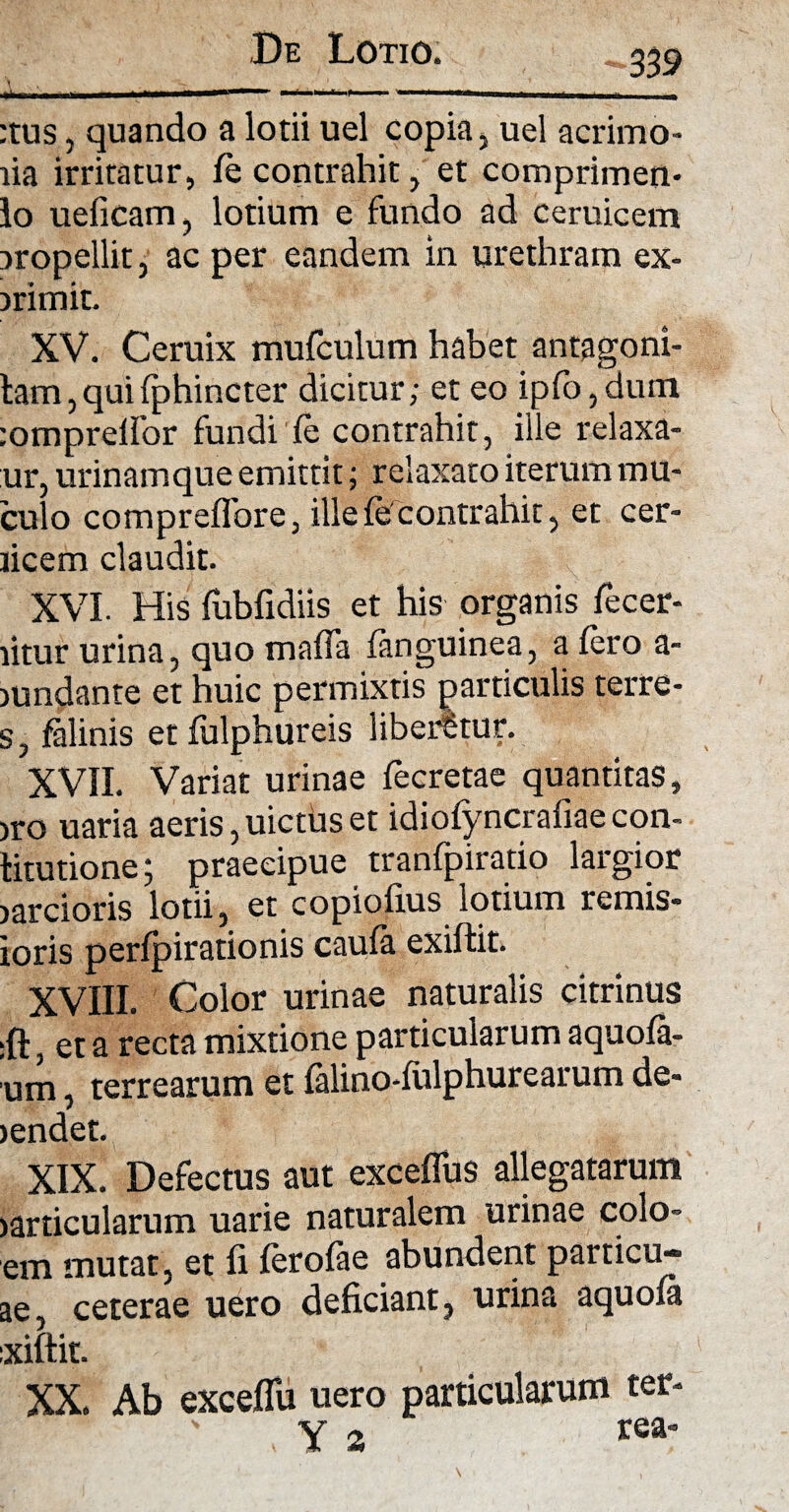 339 irino-» n r ' -i * r i ,IW 11 11 uifii m :tus, quando a lotii uel copia, uel acrimo* lia irritatur, fe contrahit, et comprimen- lo ueficam, lotium e fundo ad ceruicem iropellit, ac per eandem in urethram ex- irimit. XV. Ceruix mufculum habet antagoni- tam, qui fphincter dicitur; et eo ipfo,dum :omprelfor fundi fe contrahit, ille relaxa- ur, urinamque emittit; relaxato iterum mu- culo compreflbre, ille fe contrahit, et cer- licem claudit. XVI. His fubfidiis et his organis fecer- litur urina, quo maffa (anguinea, a fero a- nmdante et huic permixtis particulis terre- s, falinis et fulphureis liberatur. XVII. Variat urinae fecretae quantitas, iro uaria aeris, uictus et idiofyncrafiaecon- titutione; praecipue tranfpiratio largior larcioris lotii, et copiofius lotium ternis* toris perfpirationis caufa exiftit. XVIII. Color urinae naturalis citrinus :ft, et a recta mixtione particularum aquofa- um, terrearum et falino-fulphurearum de* >endet. XIX. Defectus aut exceflus allegatarum jarticularum uarie naturalem urinae colo* em mutat, et fi ferofae abundent particu- ae, ceterae uero deficiant, urina aquofa ixiftit. XX. Ab exceflu uero particularum ter* ' . Y s *ea