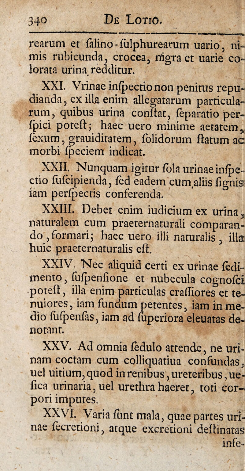 rearum et falino - fulphureatum uario, ni» mis rubicunda, crocea, nigra et uarie co¬ lorata urina redditur. XXI. Vrinae infpectio non penitus repu¬ dianda , ex ilia enim allegatarum particula¬ rum, quibus urina confiat, feparatio per- Ipici poteft; haec uero minime aetatem, fexum, grauiditatem, folidorum flatum ac morbi fpeciem indicat. XXII. Nunquam igitur fola urinae infpe¬ ctio fufcipienda, fed eadem curn aliis fignis iam perfpectis conferenda. XXIII. Debet enim iudicium ex urina s naturalem cum praeternaturali comparan¬ do , formari; haec uero illi naturalis, illa huic praeternaturalis eft. XXIV Nec aliquid certi ex urinae fedi- mento, fufpenfione et nubecula cognofci poteft, illa enim particulas crafliores et te¬ nuiores , iam fundum petentes, iam in me¬ dio fufpenfas, iam ad fuperiora eleuatas de¬ notant. XXV. Ad omnia fedulo attende, ne uri¬ nam coctam cum colliquatiua confundas, uel uitium, quod in renibus, ureteribus, ue- fica urinaria, uel urethra haeret, toti cor¬ pori imputes. XXVI. Varia funt mala, quae partes uri¬ nae fecretioni, atque excretioni deftinatas infe-