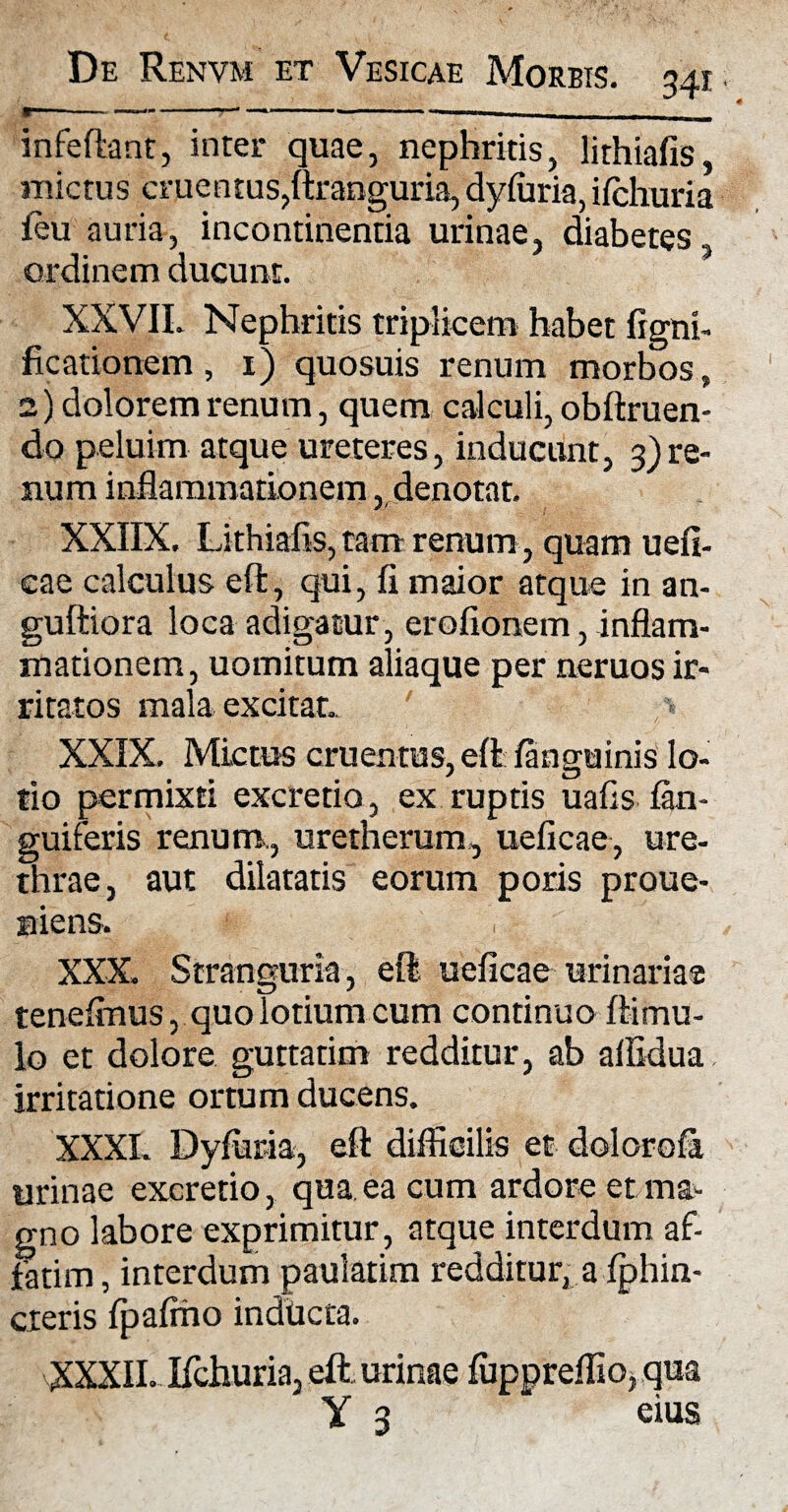34i infeftant, inter quae, nephritis, lithiafis, mictus cruentus,ftranguria, dyfuria, ifchuria feu auria, incontinentia urinae, diabetes ordinem ducunt. XXVII. Nephritis triplicem habet ligni, ficationem, 1) quosuis renum morbos, 2) dolorem renum, quem calculi, oblinien¬ do peluim atque ureteres, inducunt, 3)re¬ num inflammationem, denotat. XXIIX. Lithiafis, tam renum , quam uefi- cae calculus effc, qui, fi maior atque in an- gufliora loca adigatur, erofionem, inflam¬ mationem, uomitum aliaque per neruos ir¬ ritatos mala excitat. XXIX. Mictus cruentus, eft/anguinis lo¬ tio permixti excretio, ex ruptis uafis /an¬ guiferis renum., uretherum, ueficae, ure¬ thrae, aut dilatatis eorum poris proue- aicns. XXX. Stranguria, eil ueficae urinaria® tene/mus, quo lotium cum continuo flimu¬ lo et dolore guttatim redditur, ab affidua irritatione ortum ducens. XXXI. Dyfur-ia, eit dilticilis et dolorofa irinae excretio, qua ea cum ardore et ma- rno labore exprimitur, atque interdum af- atim, interdum paulatim redditur, a fphin- ;teris fpafmo inducta. XXXII. Ifchuria, eft urinae fuppreffio, qua Y 3 eius