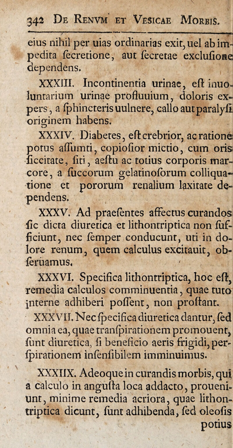 T r 1 r' V ~ ~ 1 1 • 111 ■—■■ ■■,■■■ i ■ ■■ n »——mrnmmt* • v - eius nihil per uias ordinarias exit, uel ab im¬ pedita tecretione, aut fecretae exclufioae dependens. XXXIII. Incontinentia urinae, eft inuo- luntarium urinae profluuium, doloris ex¬ pers, a Iphincteris uulnere, callo autparalyfi originem habens. XXXIV. Diabetes, eft crebrior, ac ratione potus afliimti, copiofior mictio, cum oris ficcitate, fiti, aeftu ac totius corporis mar¬ core , a fuccorum gelatinolorum colliqua- tione et pororum renalium laxitate de¬ pendens. XXXV. Ad praetentes affectus curandos fic dicta diuretica et lithontriptica non luff- ficiunt, nec temper conducunt, uti in do¬ lore renum, quem calculus excitauit, ob- teriiamus. XXXVI. Specifica lithontriptica, hoc eft, remedia calculos comminuentia, quae tuto interne adhiberi poflent, non proftant. XXXVII. Necfpecifica diuretica dantur, ted omnia ea, quae tranlpirationem promouent, ffmt diuretica, fi beneficio aeris frigidi, per- fpirationem infenfibilem imminuimus. XXXIIX. Adeoquein curandis morbis, qui a calculo in angulta loca addacto, proueni- Unt, minime remedia acriora, quae lithon¬ triptica dicunt, fiint adhibenda, ted oleofis potius