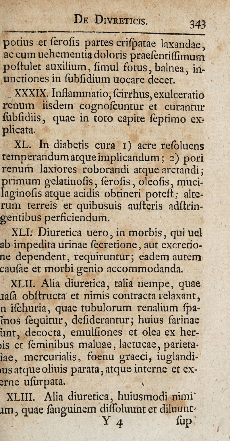 343 potius etferofis partes crifpatae laxandae, ac cum uehementia doloris praefentiflimum poflulet auxilium, fimul fotus, balnea, in¬ unctiones in fubfidium uocare decet. XXXIX. Inflammatio, fcirrhus, exulceratio renum iisdem cognoicuntur et curantur fubfidiis, quae in toto capite feptimo ex¬ plicata. XL. In diabetis cura i) acre refoluens temperandum atque implicandum; 2) pori renum laxiores roborandi atque arctandi; primum gelatinofis, ferofis, oleofis, muci- laginofis atque acidis obtineri poteft; alte¬ rum terreis et quibusuis aufteris adftrin- gentibus perficiendum. XLI. Diuretica uero, in morbis, quiuel ab impedita urinae fecretione, aut excretio- ne dependent, requiruntur; eadem autem caulae et morbi genio accommodanda. XLII. Alia diuretica, talia nempe, quae aafa obftructa et nimis contracta relaxant, n iichuria, quae tubulorum renalium fpa- mos fequitur, defiderantur; huius farinae unt, decocta, emulfiones et olea ex her¬ us et feminibus maluae, lactucae, parieta- iae, mercurialis, foenu graeci, iuglandi- ius atque oliuis parata, atque interne etex- srne ufurpata. , XLIII. Alia diuretica, huiusmodi nimi' jm, quae fanguinem diffoluunt et diluunt'