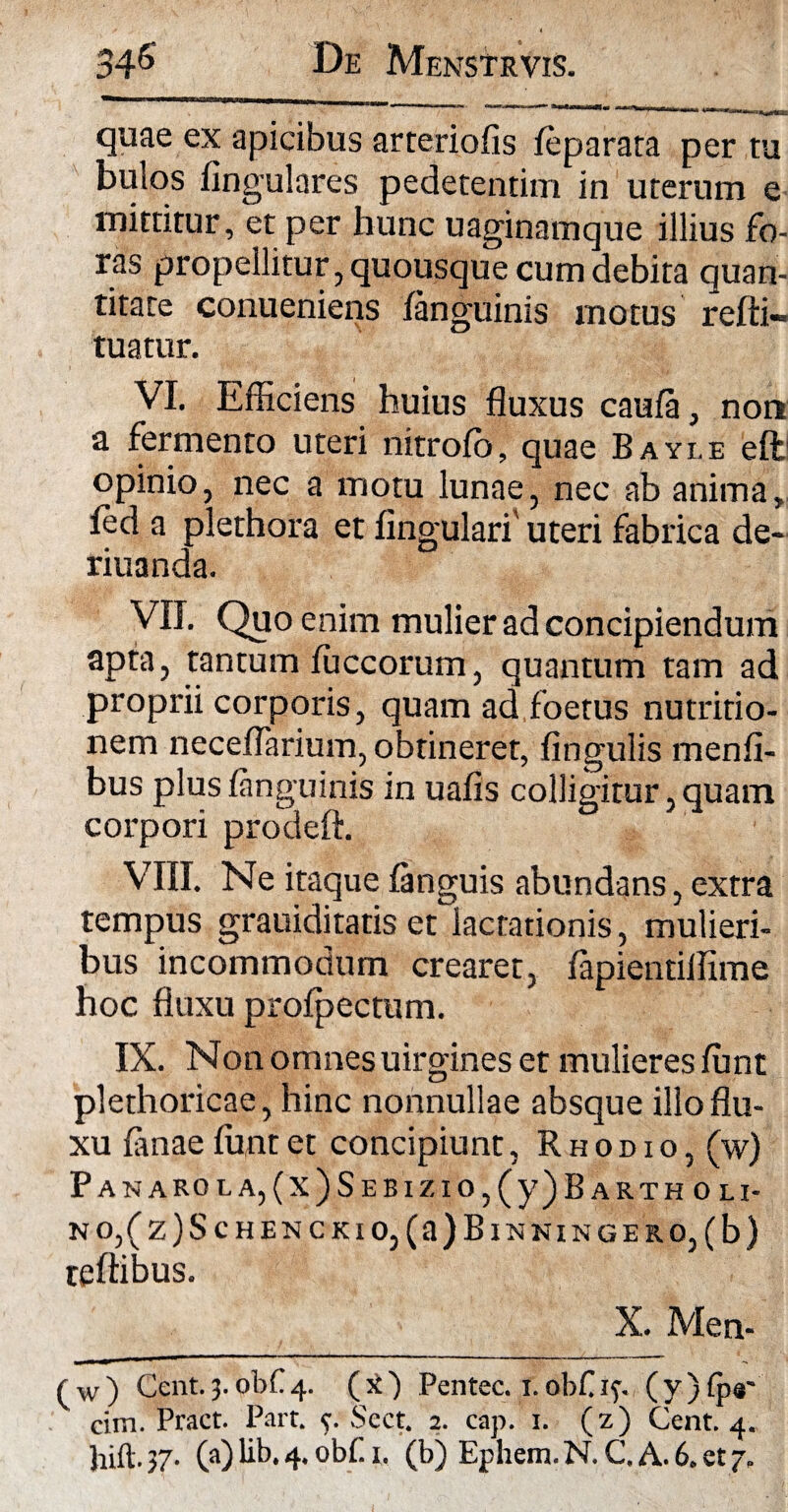 quae ex apicibus arteriofis feparara per tu bulos lingulares pedetentim in uterum e mittitur, et per hunc uaginamque illius fo¬ ras propellitur, quousque cum debita quan- titare conueniens /anguinis motus refti- tuatur. VI. Efficiens huius fluxus caula, non a fermento uteri nitrolb, quae Bayle ell opinio, nec a motu lunae, nec ab anima, led a plethora et lingulari' uteri fabrica de- riuanda. VII. Quo enim mulier ad concipiendum apta, tantum luccorum, quantum tam ad proprii corporis, quam ad foetus nutririo- nem neceflarium, obtineret, lingulis menfi- bus plus /anguinis in ualis colligitur, quam corpori prodeft. VIII. Ne itaque languis abundans, extra tempus grauiditatis et lactationis, mulieri¬ bus incommodum crearet, lapientiffime hoc fluxu prolpectum. IX. Non omnes uirgines et mulieres ffint plethoricae, hinc nonnullae absque illo flu¬ xu lanae lunt et concipiunt, Rhodio, (w) PANAROLA,(x)SEBlZIO,(y)BARTHOLI- NO,(z)ScHENCKlO,(a)BlNNINGERO,(b) teftibus. X. Men- (w) Cent.3.obC4. (x) Pentec. 1.obf if. (y)fp«' cim. Pract. Part. y Sect. 2. cap. 1. (z) Cent. 4.