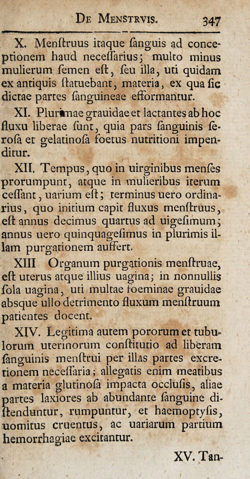 X. Menftruus itaque fanguis ad conce¬ ptionem haud necelfariuS; multo minus mulierum femen eft, (eu illa, uti quidam ex antiquis ftatuebant, materia, ex qua fic dictae partes fanguineae efformantur. XI. Plurimae grauidae et lactantes ab hoc fluxu liberae fiant, quia pars fanguinis fe- rofa et gelatinofa foetus nutritioni impen¬ ditur. O' XII. Tempus, quo in uirginibus menfes prorumpunt, atque in mulieribus iterum ceflant, uarium eft; terminus uero ordina¬ rius, quo initium capit fluxus menftruus, eft annus decimus quartus ad uigefimum; annus uero quinquageftmus in plurimis il¬ lam purgationem auffert. XIII Organum purgationis menftruae, eft; uterus atque illius uagina; in nonnullis fola uagina, uti multae toeminae grauidae absque ullo detrimento fluxum menftruum patientes docent. XIV. Legitima autem pororum et tubu¬ lorum uterinorum conftitutio ad liberam fanguinis menftrui per illas partes excre- tionem neceffaria; allegatis enim meatibus a materia glutinofa impacta occlufis, aliae partes laxiores ab abundante fanguine di- ftenduntur, rumpuntur, et haemoptyfls, uomitus cruentus, ac uariarum partium hemorrhagiae excitantur. XV. Tan-