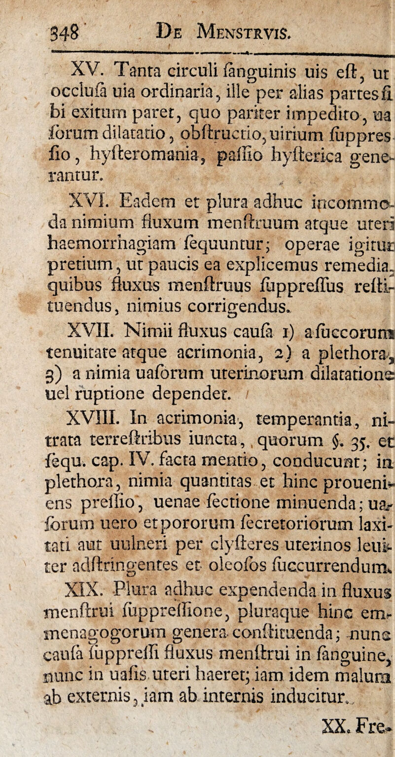 XV. Tanta circuli {anguinis uis eft, ut occluia uia ordinaria, ille per alias partes fi bi exitum paret, quo pariter impedito, ua iorum dilatatio, obftructio,uirium luppres fio, hyfteromania, pallio hyfterica gene¬ rantur. XVI. Eadem et plura adhuc incommo¬ da nimium fluxum menftruum atque uteri haemorrhagiam lequuntur; operae igitur pretium, ut paucis ea explicemus remedia, quibus fluxus menftruus luppreflus refti- tuendus, nimius corrigendus. XVII. Nimii fluxus caufa i) aluccoruns tenuitate atque acrimonia, 2) a plethora, g) a nimia uaforum uterinorum dilatatione uel ruptione dependet. XVIII. In acrimonia, temperantia, ni¬ trata terreftribus iuncta, quorum $. 35. et lequ. cap. IV. facta mentio, conducunt; in. plethora, nimia quantitas et hinc proueni- ens prellio , uenae lectione minuenda; ua? forum uero et pororum lecretoriorum laxi¬ tati aut uulneri per clyfteres uterinos leifo ter adftringentes et oleolbs fuccurrendum. XIX. Plura adhuc expendenda in fluxus menftrui lupprelflone, pluraque hinc em? menagogorum genera confiimenda; nuns caufa lupprelli fluxus menftrui in languine, nunc in uafls uteri haeret; iam idem malum ab externis, iam ab internis inducitur. , . XX. Fr&»