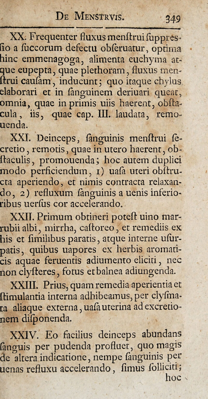 - 1 1 - r ™ r ~.1 1 ‘ ■■ '■■■■ XX. Frequenter fluxus menftrui fiippres- flo a fuccorum defectu obferuatur, optima hinc emmenagoga, alimenta euchyma at¬ que eupepta, quae plethoram, fluxus men¬ ftrui caufam, inducunt; quo itaque chylus elaborari et in fanguinem deriuari queat, omnia, quae in primis uiis haerent, obfta- cula, iis, quae cap. III. laudata, remo- uenda. XXI. Deinceps, fanguinis menftrui fe- cretio, remotis, quae in utero haerent, ob- ftaculis, promouenda; hoc autem duplici modo perficiendum, 1) uafa uteri obltru- cta aperiendo, et nimis contracta relaxan¬ do, 2) refluxum fanguinis a uenis inferio¬ ribus uerfus cor accelerando. XXII. Primum obtineri poteft uino mar¬ rubii albi, mirrha, caftoreo, et remediis ex his et fimilibus paratis, atque interne ufiir- patis, quibus uapores ex herbis aromati¬ cis aquae feruentis adiumento eliciti, nec non clyfteres, fotus etbalnea adiungenda. XXIII. Prius, quam remedia aperientia et ftimulantia interna adhibeamus, per clyffna- ta aliaque externa, uafa uterina ad excredo- nem difponenda. XXIV. Eo facilius deinceps abundans fanguis per pudenda profluet, quo magis de altera indicatione, nempe fanguinis per uenas refluxu accelerando, fimus folliciti; hoc v