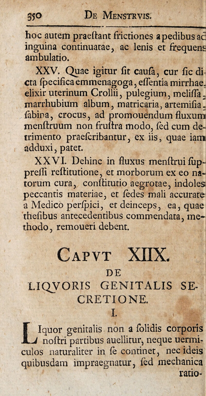 hoc autem praeftant frictiones a pedibus ac inguina continuatae, ac lenis et frequens ambulatio. XXV. Quae igitur fit caufa, cur lic di¬ cta fpecifica emmenagoga, eflentia mirrhae, elixir uterinum Crollii, pulegium, melifla 3 marrhubium album, matricaria, artemifia. labina, crocus, ad promouendum fluxum menftruum non fruftra modo, fed cum de¬ trimento praelcribantur, ex iis, quae iani adduxi, patet. XXVI. Dehinc in fluxus menftrui fup- preili reftitutione, et morborum ex eo na¬ torum cura, conftitutio aegrotae, indoles peccantis materiae, et fedes mali accurate a Medico perfpici, et deinceps, ea, quae thefibus antecedentibus commendata, me¬ thodo , remoueri debent. Capvt XIIX. DE LIQVORIS GENITALIS SE¬ CRETIONE. I. Liquor genitalis non a folidis corporis noftri partibus auellitur, neque uermi- culos naturaliter in fe continet, nec ideis quibusdam impraegnatur, fed mechanica ratio- t
