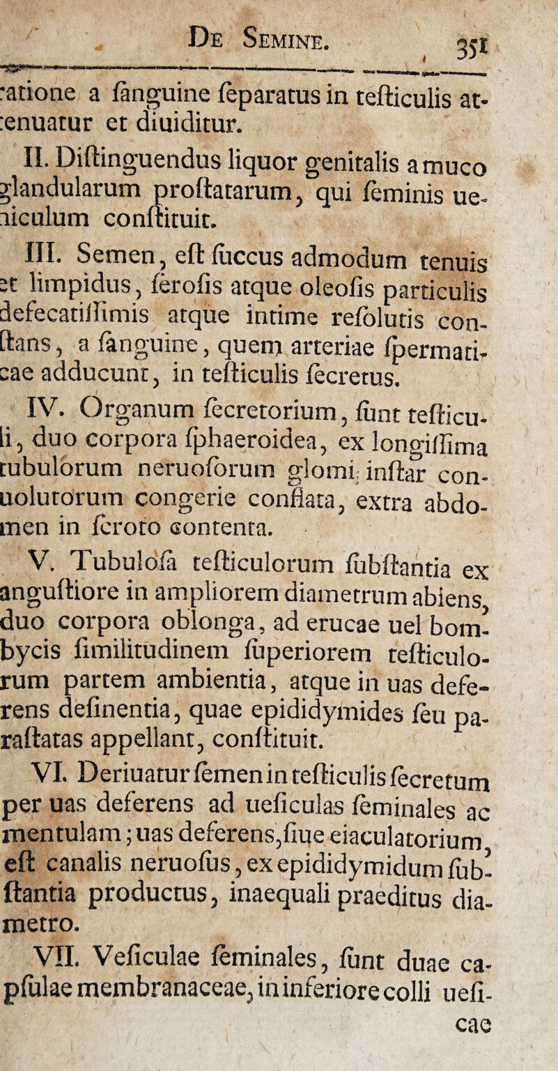 ratione a fanguine feparatus in tefticulis at- renuatur et diuiditur. II. Diftinguendus liquor genitalis a muco glandularum proflatarum, qui feminis ue- liculum conftituit. III. Semen, eftfuccus admodum tenuis -t limpidus, ferofis atque oleofis particulis defecatiftimis atque intime refoluds con- ftans, a fanguine, quem arteriae fpermati- cae adducunt, in tefticulis fecretus. IV. Organum fecretorium, funt tefticu- li, duo corpora fphaeroidea, ex longiftima tubulorum neruoforum glomi inftar con- uolutorum congerie conflata, extra abdo¬ men in fcroto contenta. V. Tubulofa tefticulorum fiibftantia ex anguftiore in ampliorem diametrum abiens duo corpora oblonga, ad erucae uel bom¬ bycis fimilitudinem fuperiorem tefticulo¬ rum partem ambientia, atque in uas defe¬ rens delinentia, quae epididymides feu pa- raftatas appellant, conftituit. VI. Deriuatur femen in tefticulis fecretum per uas deferens ad ueficulas feminales ac mentulam; uas deferens,flue eiaculatorium eft canalis neruofus, ex epididymidum fub- ftantia productus, inaequali praeditus dia¬ metro. VII. Veficulae feminales, funt duae ca- pfulae membranaceae, ininferiorecolli uefi-