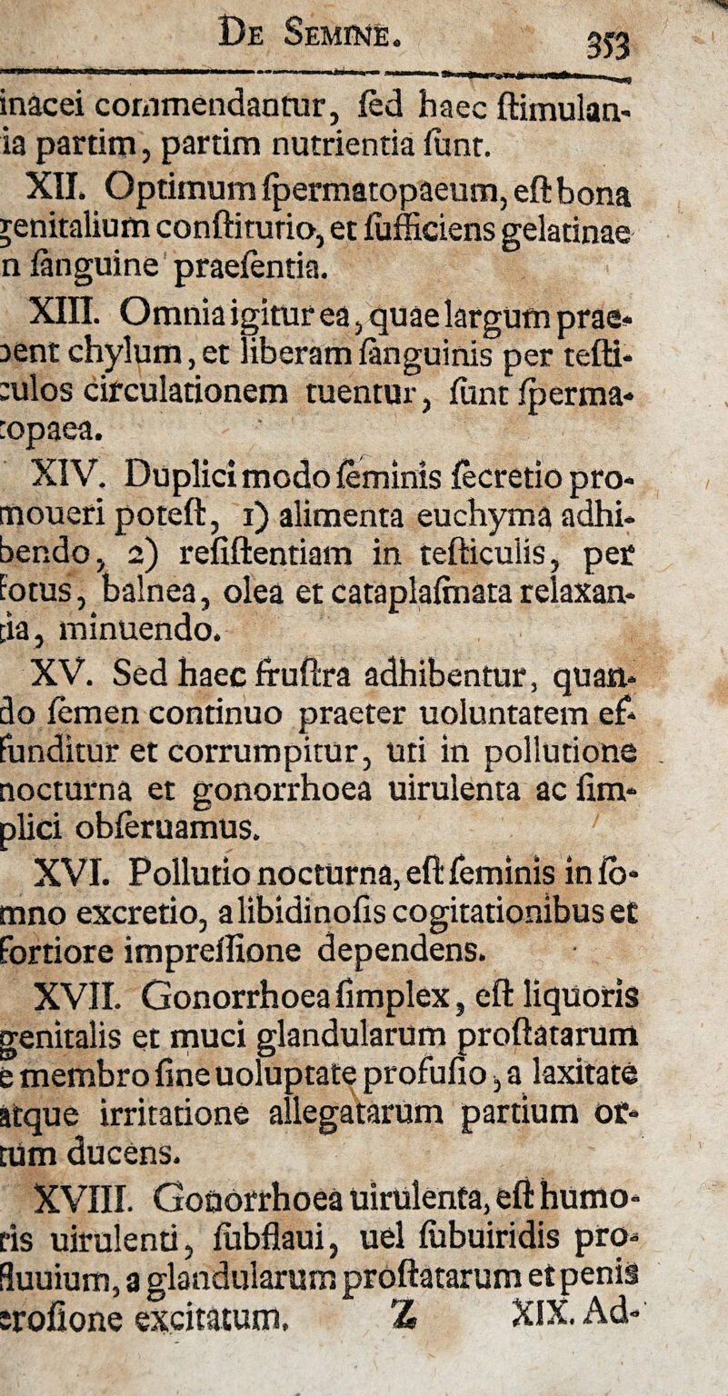 353 inacei commendantur, fed haec ftimulan- ia partim, partim nutrientia funt. XII. Optimum fpermatopaeum, eftbona genitalium conftitutio, et fufficiens gelatinae n fanguine praefentia. Xffl. Omnia igitur ea, quae largum prae* aent chylum,et liberam fanguinis per tefti* :ulos circulationem tuentur, funt fperma* :opaea. XIV. Duplici modo feminis fecretio pro* tnoueri poteft, i) alimenta euchyma adhi¬ bendo, 2) refiftentiam in tefticulis, per Fotus, balnea, olea et cataplafmatarelaxan¬ tia, minuendo. XV. Sed haec fruftra adhibentur, quan¬ do femen continuo praeter uoluntatem ef¬ funditur et corrumpitur, uti in pollutione nocturna et gonorrhoea uirulenta ac fim* plici obferuamus. XVI. Pollutio nocturna, eft feminis in fo* mno excretio, a libidinofis cogitationibus et fortiore impreflione dependens. XVII. Gonorrhoea fimplex, eft liquoris genitalis et muci glandularum proflatarum e membro fine uoluptate profufio, a laxitate atque irritatione allegatarum partium ot* tum ducens. XVIII. Gonorrhoea uirulenta, eft humo¬ ris uirulenti, fubflaui, uel fubuiridis pro* fluuium, a glandularum proflatarum et penis srofione excitatum, % XIX. Ad-
