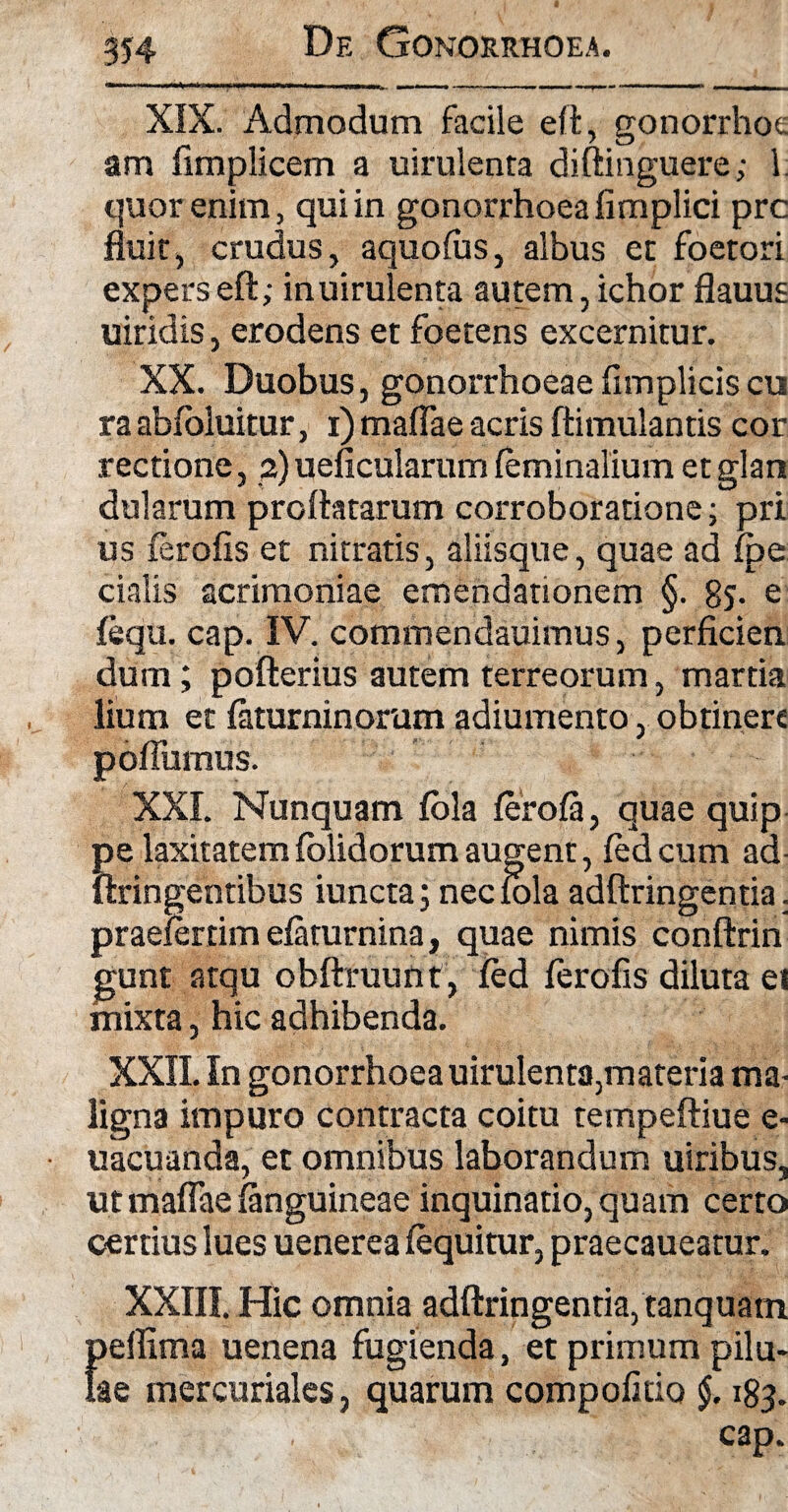 De Gonorrhoea. XIX. Admodum facile eft, gonorrhoe am fimplicem a uirulenta diftinguere; 1. quor enim, qui in gonorrhoea fimplici prc fluit, crudus, aquofus, albus et foetori expers eft; in uirulenta autem, ichor flauus uiridis, erodens et foetens excernitur. XX. Duobus, gonorrhoeae fimplicis cu ra abfbluitur, i) maflae acris ftimulantis cor rectione, 2) ueficularum feminalium et glan dularum proflatarum corroboratione; pri us ferofis et nitratis, aliisque, quae ad fpe cialis acrimoniae emendationem §. 8j- e fequ. cap. IV. commendauimus, perficien dum; pofterius autem terreorum, martia lium et faturninorum adiumento, obtinere poffumus. XXI. Nunquam fola ferofa, quae quip pe laxitatem folidorum augent, fedcum ad ftringentibus iuncta; nec fola adftringentia. praefer tim efaturnina, quae nimis conftrin gunt atqu obftruunt, fed ferofis diluta ei mixta, hic adhibenda. XXII. In gonorrhoeauirulenta,materia ma¬ ligna impuro contracta coitu tempeftiue e- uacuanda, et omnibus laborandum uiribus, ut maflae (anguineae inquinatio, quam certo certius lues uenerea (equitur, praecaueatur. XXIII. Hic omnia adftringentia, tanquam })eflima uenena fugienda, et primum pilu- ae mercuriales, quarum compofitio $. 183. cap.