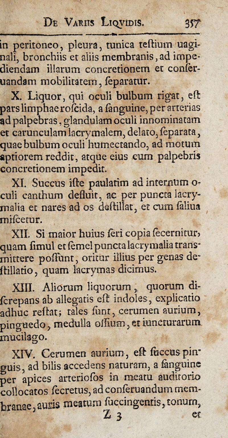 in peritoneo, pleura, tunica teftium uagi- nali, bronchiis et aiiis membranis, ad impe¬ diendam illarum concretionem et conier- uandam mobilitatem, (eparatur. X. Liquor, qui oculi bulbum rigat, eft pars limphae rofcida, a (anguine, per arterias ad palpebras, glandulam oculi innominatam et carunculam lacrymalem, delato, (eparata, quae bulbum oculi humectando, ad motum aptiorem reddit, atque eius cum palpebris concretionem impedit. XI. Succus ifte paulatim ad internam o- culi canthum defluit, ac per puncta lacry- malia et nares ad os dsftillat, et cum (aliua mifcerur. XII. Si maior huius feri copia (coemitur? quam fimul et (emel punctalacrymalia trans¬ mittere poliunt, oritor illius per genas de- ftillatio, quam lacrymas dicimus. XIII. Aliorum liquorum , quorum di- fcrepans ab allegatis eft indoles , explicatio adhuc reftat; tales funt, cerumen aurium, pinguedo, medulla oilium, et iunCturarum mucilago. XIV. Cerumen aurium , eft fuccus pin¬ guis, ad bilis accedens naturam, a (anguine per apices arteric(os in meatu auditorio collocatos (ecretus, ad conferuandum mem- branae, auris meatum (uccingentis, tonum, Z 3 et