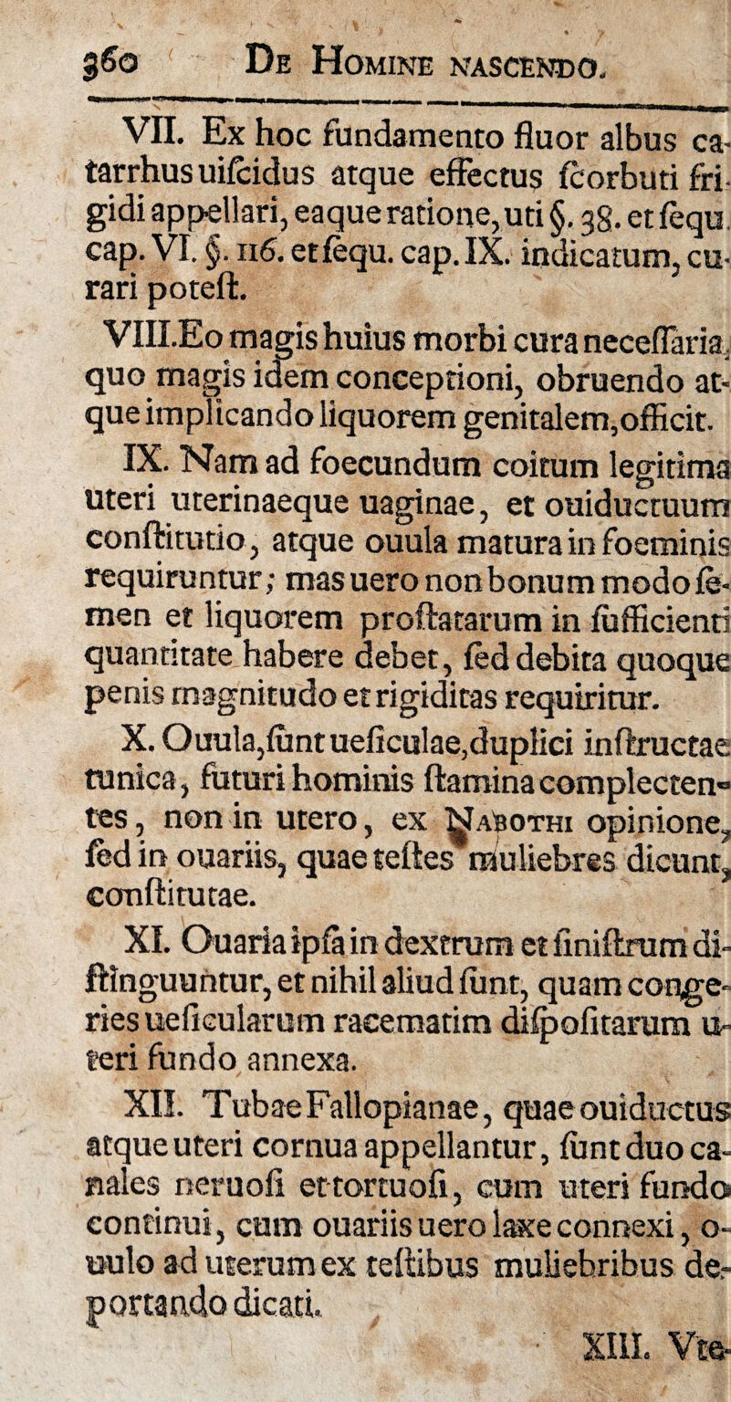 VII. Ex hoc fundamento fluor albus ca- tarrhusuifcidus atque effectus fcorbuti fri¬ gidi appellari, eaque ratione, uti §. 38. et fequ. cap. VI. §. 116. et fequ. cap.IX. indicatum, cu¬ rari potefl. VIII.Eo magis huius morbi cura neceflaria . quo magis idem conceptioni, obruendo at¬ que implicando liquorem genitalem,officit. IX. Nam ad foecundum coitum legitima uteri uterinaeque uaginae, et ouiductuum confli tutio, atque ouula matura in foeminis requiruntur; masuero nonbonum modo fe¬ men et liquorem proflatarum in fufficienti quantitate habere debet, fed debita quoque penis magnitudo et rigiditas requiritur. X. Ouula,funtueficulae,duplici inflructae tunica, futuri hominis flamina complecten¬ tes , non in utero, ex Na^othi opinione, fedin ouariis, quae teftes muliebres dicunt, ccmflitutae. XI. Ouaria ipfa in dextrum et finiflrum di» ftinguuntur, et nihil aliud fiint, quam conge¬ ries ueflcularum racematim difpolitarum u- teri fundo annexa. XII. Tubae Fallopianae, quaeouiductus atque uteri cornua appellantur, funt duo ca¬ nales neruofi et tortuofi, cum uteri fundo continui, cum ouariis uero laxe connexi, o- uulo ad uterum ex teflibus muliebribus de,- portando dicati.
