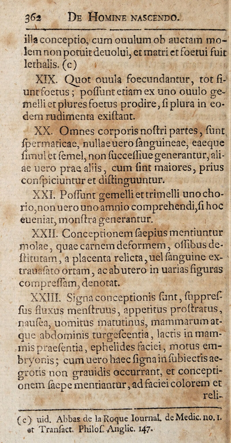 —a—---* illa conceptio, cum ouulum oh auctam mo¬ lem non potuit deuolui, et matri et foetui fuit lethalis. (c) XIX. Quot ouula foecundanmr, tot fi¬ untfoetus ; poflunt etiam ex uno ouulo ge¬ melli et plures foetus prodire, fi plura in eo¬ dem rudimenta exiftant. XX. Omnes corporis noftri partes, fiint Ipermatieae, nullaeuero (anguineae, eaeque fimul et lemel, non (uccefliue generantur, ali¬ ae nero prae aliis, cum fint maiores, prius confpiciuntur et diftinguuntur. XXL Poflunt gemelli et trimelli uno cho¬ rio,non uero uno amnio comprehendi,fi hoc eueniar, monftra generantur. XXII. Conceptionem (aepius mentiuntur molae, quae carnem deformem, oflibus de- ftitutam, a placenta relicta,uel(anguine ex- trauafato ortam, ac abutero in uarias figuras cornpreflam, denotat. XXIII. Signa conceptionis fant, (upprefi fus fluxus menftruus, appetitus profiratus, naufea, uomitus matutinus, mammarum at¬ que abdominis turgcfcentia, lacus in mam¬ mis praebentia, ephelides faciei, motus em¬ bryonis ; cum uero haec figna in (ubiectis ae¬ grotis non grauidis occurrant, et concepti¬ onem facpe mentiantur, ad faciei colorem et reli¬ de) uid. Abbas de la Roque lournaL de Medie, no. I. at Tran&ct. Piiilof' Anglic. 147.