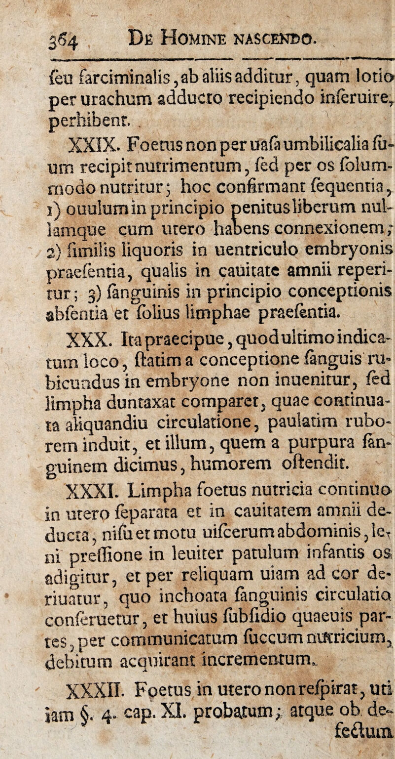 \\ * ■■■—'  ■■ ■ .. m * feu farciminalis, ab aliis additur, quam lotio per urachum adducto recipiendo inferuire, perhibent. XXIX. Foetus non per uafa umbilicalia fu- um recipit nutrimentum, fed per os folum- niodo nutritur; hoc confirmant fequentia, i) ouulumin principio penitus liberum nul- lamque cum utero habens connexionem; 2} fimilis liquoris in uentriculo embryonis praefentia, qualis in cauitate amnii reperi- tur; 3) fanguinis in principio conceptionis abfentia et fblius limphae praefentia. XXX. Ita praecipue, quodultimo indica¬ tum loco, ftatima conceptione fanguis ru¬ bicundus in embryone non inuenitur, fed limpha duntaxat comparet, quae continua¬ ta aliquandiu circulatione, paulatim rubo¬ rem induit, et illum, quem a purpura fan- guinem dicimus, humorem oftendit. XXXI. Limpha foetus nutricia continuo in utero feparata et in cauitatem amnii de¬ ducta, nifuetmotu uifcerum abdominis, leT ni preflione in leuiter patulum infantis os adigitur, et per reliquam uiam ad cor de- nuatur, quo inchoata fanguinis circulatio conferuetur, et huius fubfiaio quaeuis par¬ tes, per communicatum fuccum nutricium, debitum acquirant incrementum.. XXXII. Foetus in utero non refpirat, uti jam §• 4- cap. XI. probatum,- atque ob de- feftuiii