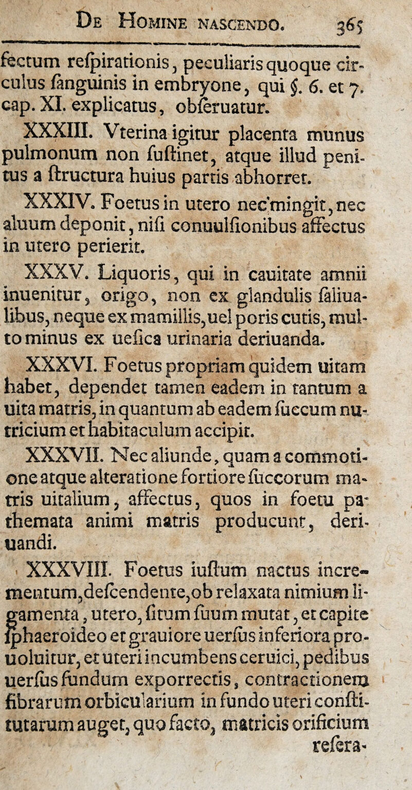 foetum refpirationis, peculiaris quoque cir¬ culus fanguinis in embryone, qui §. 6. et 7. cap. XI. explicatus, obferuatur. XXXIII. Vterina igitur placenta munus pulmonum non fuftinet, atque illud peni¬ tus a ftructura huius partis abhorret. XXXIV. Foetus in utero nec’mingit, nec aluumdeponit, nifi conuuifionibus affectus in utero perierit. XXXV. Liquoris, qui in cauitate amnii inuenitur, origo, non ex glandulis faiiua- libus, neque ex mamillis,uel poris cutis, mul¬ to minus ex uefica urinaria deriuanda. XXXVI. Foetus propriam quidem uitam habet, dependet tamen eadem in tantum a uita matris, in quantum ab eadem fueeum nu¬ tricium et habitaculum accipit. XXXVII. Nec aliunde, quam a commoti¬ one atque alteratione fortiore fiiccorum ma¬ tris uitalium, affectus, quos in foetu pa* themata animi matris producunt, deri- uandi. XXXVIII. Foetus iuflum nactus incre¬ mentum,defcendente,ob relaxata nimium li¬ gamenta , utero, fitum fuum mutat, et capite lphaeroideo etgrauiore uerfiis inferiora pro- uoluitur, et uteri incumbens ceruici, pedibus uerfiis fundum exporrectis, contractionem fibrarum orbicularium in fundo uteri confti- tutarum auget, quo facto, matricis orificium refer a-