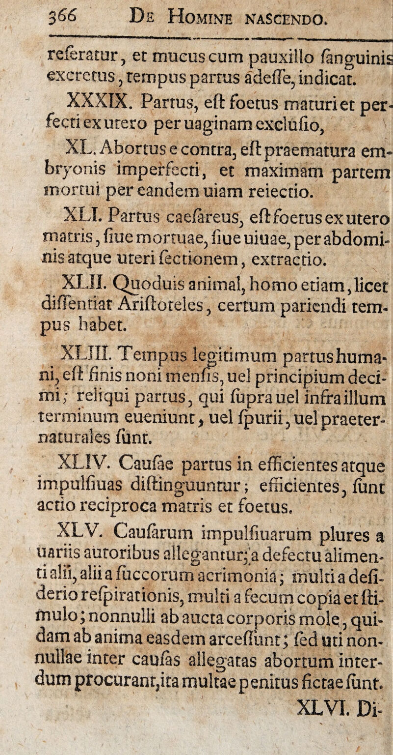 referatur, et mucus cum pauxillo fanguinis excretus, tempus partus adede, indicat. XXXIX. Partus, eft foetus maturi et per¬ fecti ex utero per uaginam excludo, XL. Abortus e contra, eft praematura em¬ bryonis imperfecti, et maximam partem mortui per eandem uiam reiectio. XLI. Partus caefareus, eft foetus ex utero matris, fiue mortuae, fiue uiuae, per abdomi¬ nis atque uteri lectionem, extractio. XLII. Quoduis animal, homo etiam,licet diflentiat Ariftoteles, certum pariendi tem¬ pus habet. XLIII. Tempus legitimum partus huma¬ ni, eft finis noni menas, uel principium deci¬ mi; reliqui partus, qui fuprauel infra illum terminum eueniunt, uel fpurii, uel praeter- naturales funt. XLIV. Caulae partus in efficientes atque impulfiuas diftinguuntur; efficientes, funt actio reciproca matris et foetus. XLV. Caufarum impulliuarum plures a uariis autoribus allegantur; a defectu alimen¬ ti alii, alii a fuccorum acrimonia; multi a defi- derio refpirationis, multi a fecum copia et fti- mulo; nonnulli ab aucta corporis mole, qui¬ dam ab anima easdem arceffunt; fed uti non¬ nullae inter caufas allegatas abortum inter¬ dum procurant,ita multae penitus fictae fimt. XLVI. Di-