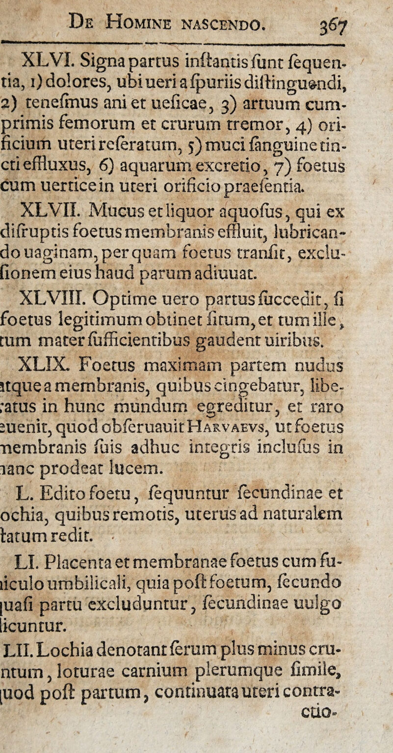 XLVI. Signa partus inflantis funt fequen- tia, 1) dolores, ubi ueri a fpuriis dirtinguendi, 2) tenefinus ani et ueficae, 3) artuum cum¬ primis femorum et crurum tremor, 4) ori¬ ficium uteri referatum, 5) muci {anguinetin¬ cti effluxus, 6) aquarum excretio, 7) foetus cum uerrice in uteri orificio praefentia. XLVII. Mucus et liquor aquofus, qui ex diffuptis foetus membranis effluit, lubrican¬ do uaginam, per quam foetus tranfit, exclu- fionem eius haud parum adiuuat. XLVIII. Optime uero partus fuccedit, fi foetus legitimum obtinet litum, et tum ille, tum materfufflcientibus gaudent uiribus. XLIX. Foetus maximam partem nudus itque a membranis, quibus cingebatur, libe¬ ratus in hunc mundum egreditur, et raro menit,quodobferuauitHAs.vAEvs, ut foetus nembranis fuis adhuc integris inclufus in tanc prodeat lucem. L. Edito foetu, fequuntur fecundinae et ochia, quibus remotis, uterus ad naturalem latum redit. • LI. Placenta et membranae foetus cum fu- liculo umbilicali, quia poft foetum, fecundo uafi partu excluduntur, fecundinae uulgo icuntur. LII. Lochia denotant ferum plus minus cru- ntum, loturae carnium plerumque fimiie, [uod poft partum, continuata uteri contra¬ ctio-