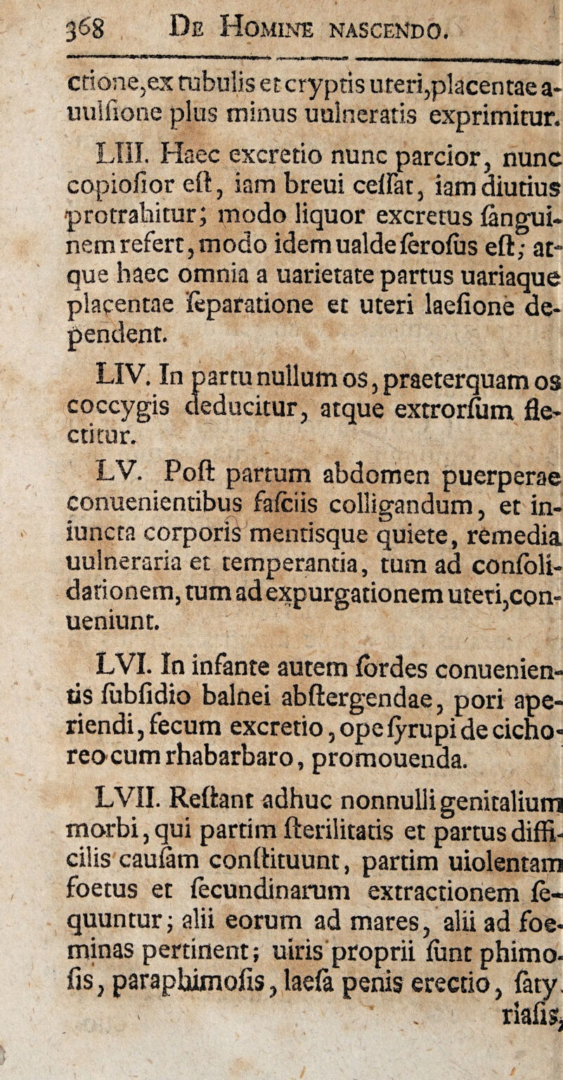 ..rr I ■** 11 ri 11> MB gf «MMMIMMMKMMWIMIIMMMtMMMIUMUA. ctione,ex tubulis et cryptis uteri,placentae a* uuiiione plus minus uulneratis exprimitur. LIII. Haec excretio nunc parcior, nunc copiofior eft, iambreui celfat, iam diutius protrahitur; modo liquor excretus (angui- nemrefert, modo idemualdelerolus eft; at¬ que haec omnia a uarietate partus uariaque leparatione et uteri laelione de- LIV. In partu nullum os, praeterquam os coccygis deducitur, atque extrorfiim fle¬ ctitur. LV. Poft partum abdomen puerperae conuenientibus fafciis colligandum, et in- iuncta corporis mentisque quiete, remedia uulneraria et temperantia, tum ad conlbli- darionem, tum ad expurgationem uteri,con- ueniunt. LVI. In infante autem lordes conuenien- tis lubfidio balnei abftergendae, pori ape¬ riendi, fecum excretio, ope fyrupi de cicho¬ reorum rhabarbaro, promouenda. LVII. Reliant adhuc nonnulli genitalium morbi, qui partim fterilitatis et partus diffi¬ cilis caufam conftituunt, partim uiolentam foetus et fecundinarum extractionem le- quuntur; alii eorum ad mares, alii ad foe* minas pertinent; uiris proprii ffint phimo- fis, paraphimofiSjlaela penis erectio, faty. placenta pendent