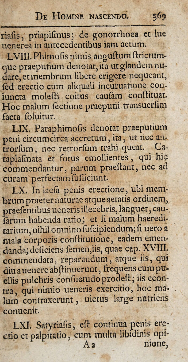 riafis, priapifmus; de gonorrhoea et lue uenerea in antecedentibus iam actum. LV1II. Phimofis nimis anguftum ftrictum- que praeputium denotat, ita ut glandem nu¬ dare, et membrum libere erigere nequeant, {ed erectio cum aliquali incuruatione con- iuncta molefti coitus caulam conftituat. Hoc malum lectione praeputii transuerfim facta foluitur. LIX. Paraphimofis denotat praeputium peni circumcirca accretum, ita, ut nec an; trorfum, nec retrorfum trahi queat. Ca- taplafmata et fotus emollientes, qui hic commendantur, parum praeftant, nec aci curam perfectam fufficiunt. LX. In laefa penis erectione, ubi mem¬ brum praeter naturae atque aetatis ordinem, praefcntibus ueneris illecebris, languet, cau¬ larum habenda ratio; et fi malum haeredi- tarium, nihil omnino fufcipiendum; fi uero a mala corporis conftitutione, eadem emen¬ danda; deficiens femen,iis, quae cap. XVIII. commendata, reparandum, atque iis, qui diu a uenere abftinuerunt, frequens cum pu¬ ellis pulchris confuetudo prodeft; iis econ- tra, qui nimio ueneris exercitio, hoc ma¬ lum contraxerunt, uictus large nutriens conuenit. LXI. Satyriafis, eft continua penis ere¬ ctio et palpitatio, cum multa libidinis opi- A a nione,