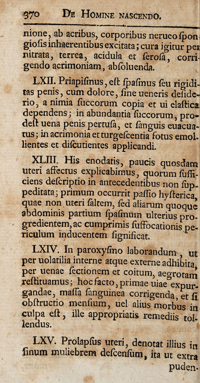 nione, ab acribus, corporibus nerueofpon giofis inhaerentibus excitata; cura igitur pei nitrata, terrea, acidula et ferofa, corri¬ gendo acrimoniam, abfoluenda. LXII. Priapifmus, eft fpafmus feu rigidi- tas penis, cum dolore, fine ueneris delide» rio, a nimia fuccorum copia et ui elaftica dependens; in abundantia fuccorum, pro- deft uena penis pertufa, et fanguis euacua- tus; in acrimonia et turgefcentia fotus emol¬ lientes et difcutientes applicandi. XLIII. His enodatis, paucis quosdam uteri affectus explicabimus, quorum fufH- ciens defcriptio in antecedentibus non fup- peditata; primum occurrit pa/Iio hyfterica quae non uteri faltem, fed aliarum quoque abdominis partium fpafmum ulterius pro- - gredientem, ac cumprimis fuffocationis pe¬ riculum inducentem fignificar. L LXIV. In paroxyfmo laborandum ut per uolatilia interne atque externe adhibita per uenae Tectionem et coitum, aegrotam reftituamus; hoc facto, primae uiaeexpur- gandae, maffa fanguinea corrigenda, et fi obftructio menfium, uel alius morbus in culpa eft, ille appropriatis remediis tol- lendus. LXV. Prolapfus uteri, denotat illius in finum muliebrem defcenfum, ita ut extra puden*
