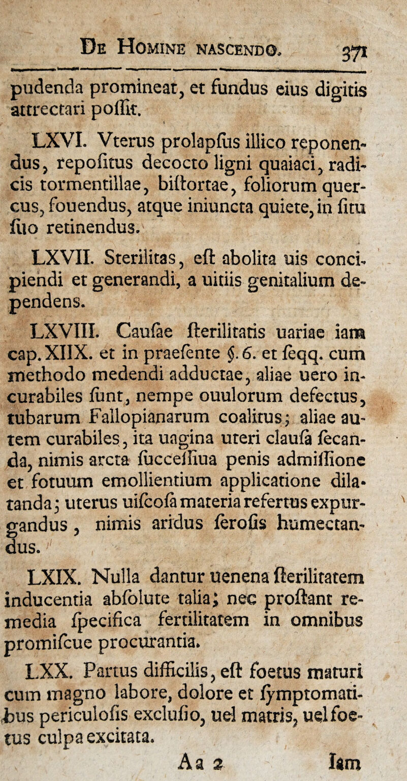 37* pudenda prominear, et fundus eius digitis attrectari pollk. ) LXVI. Vterus prolapfus illico reponen¬ dus, repofitus decocto ligni quaiaci, radi¬ cis tormentillae, biftortae, foliorum quer¬ cus, fouendus, atque iniuncta quiete, in fitu filo retinendus. LXVII. Sterilitas, eft abolita uis conci¬ piendi et generandi, a uitiis genitalium de¬ pendens. LXVIII. Caufae fterilitatis uariae iam cap. XIIX. et in praefente §. 6. et teqq. cum methodo medendi adductae, aliae uero in¬ curabiles fiint, nempe ouulorum defectus, tubarum Fallopianarum coalitus; aliae au¬ tem curabiles, ita uagina uteri claufa tecan- da, nimis arcta fficceffiua penis admiffione et fotuum emollientium applicatione dila¬ tanda; uterus uiteofa materia refertus expur¬ gandus , nimis aridus ferofis humectan- dus. LXIX. Nulla dantur uenena fterilitatem inducentia abfolute talia; nec proflant re¬ media fpecifica fertilitatem in omnibus promiteue procurantia. LXX. Partus difficilis, eft foetus maturi cum magno labore, dolore et fymptomati- fcus periculofis exclufio, uel matris, uel foe¬ tus culpa excitata. Iam A a 2