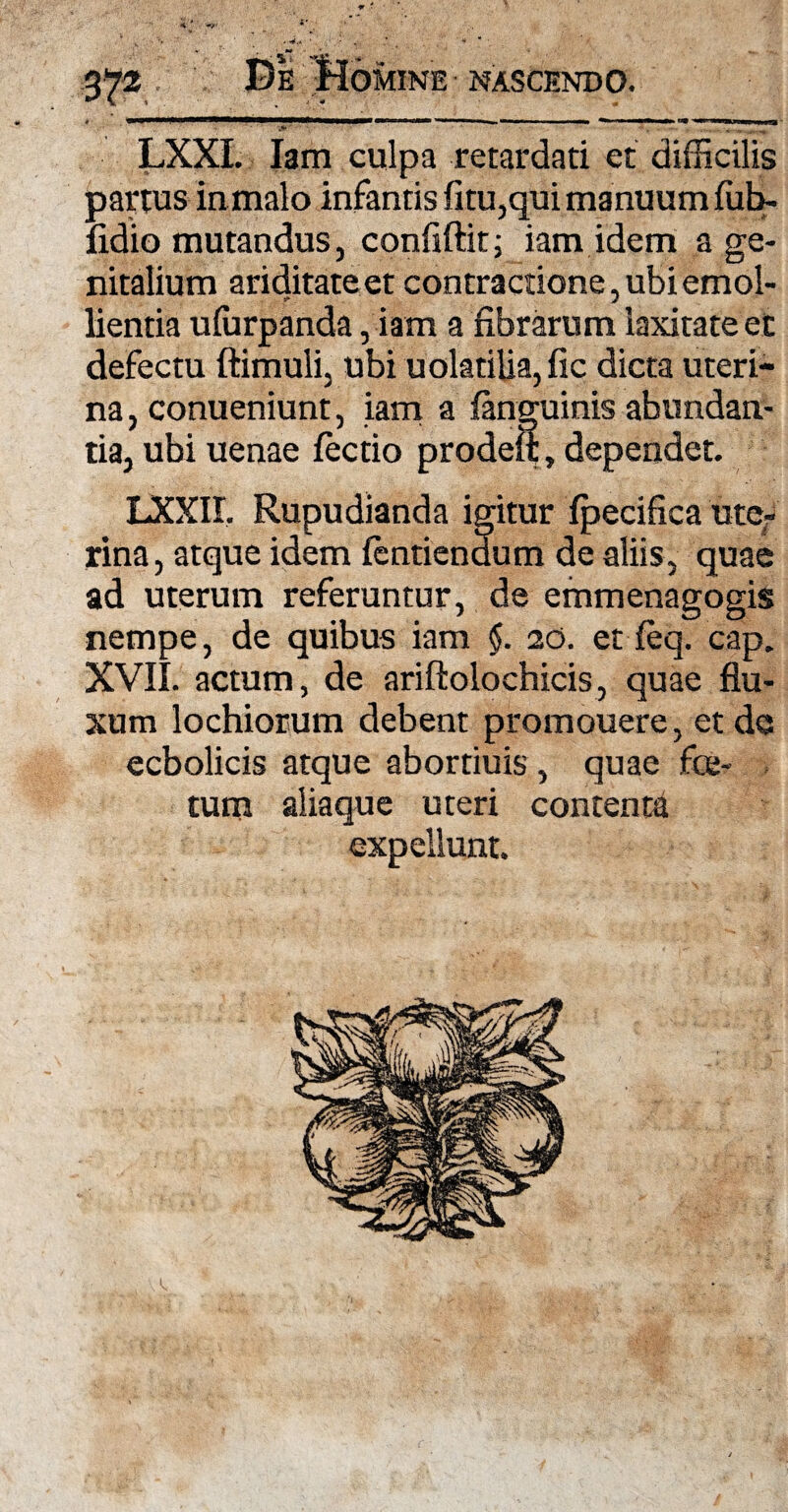 LXXI. Iam culpa retardati et difficilis partus iumalo infantis fitu,qui manuum fub- fidio mutandus, confiftit ; iam idem a ge¬ nitalium ariditate et contractione, ubi emol¬ lientia ufurpanda, iam a fibrarum laxitate et defectu ftimuli, ubi uolatilia, fic dicta uteri¬ na, conueniunt, iam a fanguinis abundan¬ tia, ubi uenae lectio prodeft, dependet. LXXII. Rupudianda igitur fpecifica uter rina, atque idem lentienaum de aliis, quae ad uterum referuntur, de emmenagogis nempe, de quibus iam §. 20. et feq. cap. XVII. actum, de ariftolochicis, quae flu¬ xum lochiorum debent promouere, et da ecbolicis atque abortiuis , quae foe¬ tum aliaque uteri contenti expellunt.