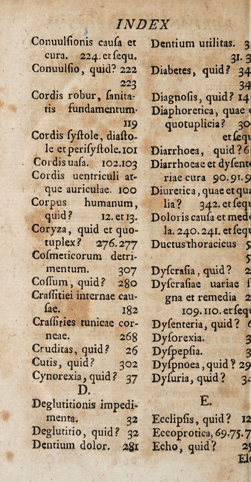 Conuulfionis caufa et cura. 224-etfequ. Conuulfio, quid? 222 223 Cordis robur, fanita tis fundamentum* «9 Cordis fyftole, diafto- le etperifyflole.ioi Cordis uafa. 102.103 Cordis uentriculi at¬ que auriculae. 100 Corpus humanum, quid? 12. et 13. Coryza, quid et quo- tuplex? 276.277 Cofmeticorum detri¬ mentum. 307 Cofium, quid? 280 Craffitiei internae cau- fae. •; 182 Craffiries tunicae cor¬ neae. 268 Cruditas, quid? 26 Cutis, quid? 302 Cynorexia, quid ? 37 D. Deglutitionis impedi¬ menta. 32 Deglutitio, quid? 32 Dentium dolor. 281 Dentium utilitas. 3 31*3 Diabetes, quid? 34 34 Diagnolis, quid? 14 Diaphoretica, quae « quotuplicia? 30 etfeqi Diarrhoea, quid?6 Diarrhoeae et dyfent» riae cura 90.91.9 Diuretica, quae et qu; lia? 342. etfeqi Doloris caufa et med< la. 240.241. etfeqi Ductus thoracicus 5 5 Dyfcrafia, quid? 2 Dyfcrafiae uariae f gna et remedia 2 109. no. etfeqi Dyfenteria, quid? t Dyforexia. 3 Dyfpeplia. 3 Dylpnoea, quid ? 29 Dyfuria, quid ? y E. Ecclipfis, quid? 12 Eccoprotica, 69.75.7 Echo, quid ? 25 El<