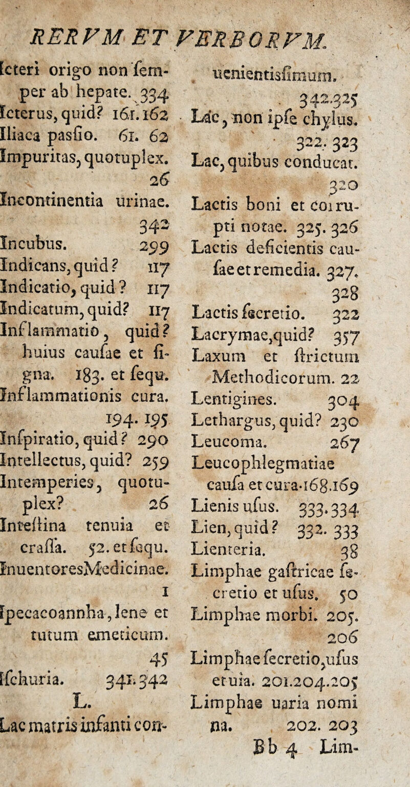 ucnientisfinsum» Icteri origa non fem- per ab hepate. 334 Icterus, quid? 16.fi 162 Iliaca pasfio. 61. 62 Impuritas, quotuplex. 26 Incontinentia urinae. 34- Incubus. 259 Indicans, quid? 1x7 Indicatio, quid ? 117 Indicatum, quid? 117 Inflammatio, quid ? huius caufae et fi» gna. 183. et fequ. Inflammationis cura. 194. 195 Infpiratio, quid? 290 Intellectus, quid? 259 Intemperies, quotu- plex? 26 Intefiina tenuia et craffa. J2.etfbqu. InuentoresMedicinae. 1 [pecacoannha, lene et tutum emeticum. 45 tfchuria. 341*342 L. Lac matris infanti con- .. 342'325 Lac, non ipfe chylus. ' 322,323 Lac, quibus conducat. 320 Lactis boni et coi ru¬ pti notae. 325. 326 Lactis deficientis cau¬ fae et remedia. 327. 328 Lactis fecretio. 322 Lacrymae,quid? 357 Laxum et {frictum Methodicorum. 22 Lentigines. 304 Lethargus, quid? 230 Leucoma. 267 Leucophlegmatiae caufa etcura-i6g.ic>9 Lienis ufus. 333.334 Lien,quid? 332. 333 Lienteria. 38 Limphae gaftricae fe- cretio et ufus. 50 Limphae morbi. 205. 206 Limphae fecretio,ufus etuia. 201.204.205 Limphae uaria nomi na. 202.203