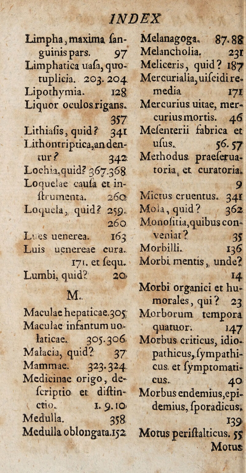 Limpha,maxima fan- guinis pars. 97 Limphatica uafa, quo- tuplicia. 203. 204. Lipothymia. 128, Li quor oculos rigans.. 357 Lithiafis, quid ? 341 Lithontriptica,an den¬ tur ? 342 Lochia,quid? 367.368 Lo quelae caula et in- ftrutnenta. 260 Loquela, quid? 259. , : • 260 L'. es uenerea. 163 Luis uenereae cura., 171. etfequ. Lumbi, quid? 2Q> M.. Maculae hepaticae.305; Maculae infantum uo- laticae. 305.306. Malacij, quid?' 37' Mammae. 323.324 Medicinae origo, de- fcriptio et diftin- ctio. 1. 9. ro> Medulla. 358, Medulla oblongata,152. Melanagoga. 87.88 Melancholia. 231 Meliceris, quid? 187 Mercurialia, uifcidi re- media 171 Mercurius uitae, mer¬ curius mortis. 46 Mefenterii fabrica et ufus.. 56.57 Methodus praelerua- toria, et curatoria. 9 Mictus cruentus. 341 Mola, quid? 362 Monolitia,quibus con¬ veniat? 35 Morbilli. 136 Morbi mentis, unde? 14 Morbi organici et hu¬ morales, qui? 23 Morborum tempora quatuor. 147 Morbus criticus, idio¬ pathicus,iympathi- cus. et fymptomati- cus. 40, Morbus endemius,epi- demius, fporadicus. 139 Motus periftalticus. 55 Motus /