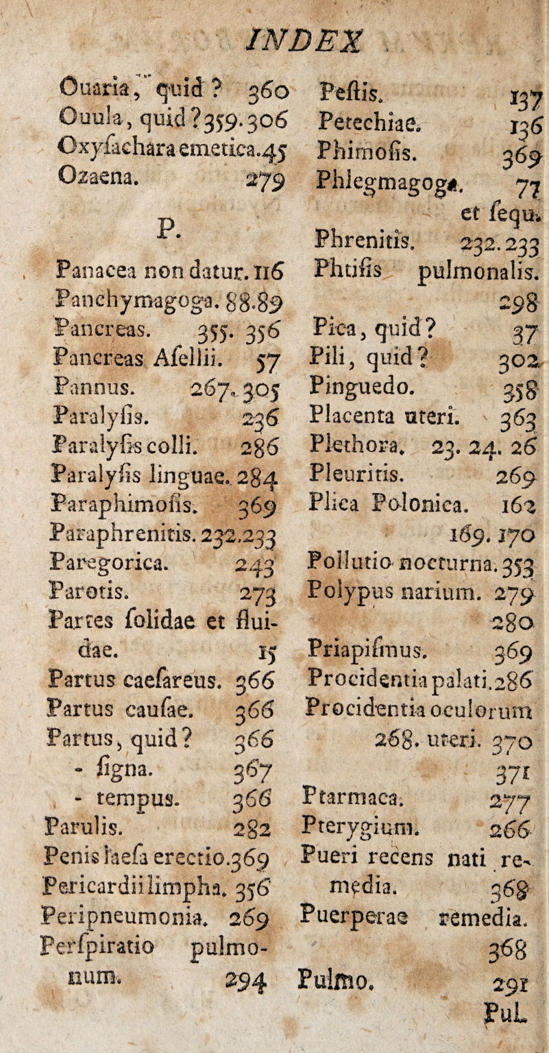 IN DEI Ouaria <juid ? 360 Ouula, quid?359.306 Oxyfacharaem.etica.45 Ozaena. P. Panacea non datur. 116 Panchymagoga. 88.89 Pancreas. 355. 356 Pancreas Afellii. 57 Pannus. 267,, 305 Paralyfis. 236 Paralyfis colii. 286 Paralyfis linguae. 284 Paraphimofis. 369 137 Petechiae. 136 Phimofis. 369 Phiegmagog*, 77 et feau» Phrenitis. 232.233 Futilis pulmonalis. 298 Pica, quid? 37 Pili, quid? 302 Pinguedo. 358 Placenta uteri. 363 Plethora. 23. 24. 26 Pleuritis. 269 Plica Polonica. 162 169.170 Paregorica. 2 43 Pollutio nocturna; 353 Parotis. 273 Polypus narium. 279 Partes fblidae et flui- 28°. dae. 15 Priapifmus. 369 Partus caefareus. 366 Procidentia palati.286 Partus caufae. 366 Procidentia oculorum Partus5 quid? 366 268* uteri. 270 i - figna. 367 37* - tempus. 366 Ptarmaca. 277 Parulis. 2g2 Pterygium. 2 66 Penis luela erectio.369 Pericardii limpha. 356’ Peripneumonia. 269 Perfpiratio pulmo¬ num. 294 Pueri recens nati re¬ media. 3 gg Puerperae remedia. 3^8 Pulmo. 291 PuL