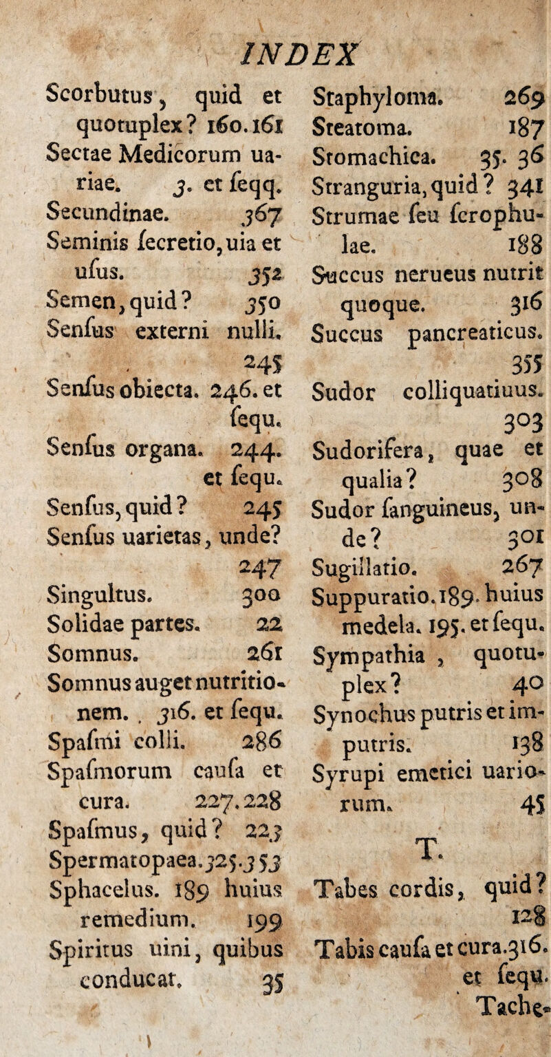 Scorbutus, quid et quotuplex? 160.161 Sectae Medicorum ua- riae. 3. et feqq. Secundinae. 36J Seminis fecretio,uiaet ufus. JJ2 Semen, quid? 350 Senius externi nulli, 24S Senfus obiecta. 246. et fequ. Senfus organa. 244. et fequ. Senfus, quid? 245 Senfus uarietas, unde? 247 Singultus. 300 Solidae partes. 22 Somnus. 261 Somnus auget nutritio- nem. . 316. et fequ. Spafmi colli. 286 Spafniorum caufa et cura. 227.228 Spafmus, quid? 223 Spermatopaea. J25.J 53 Sphacelus. 189 huius remedium. 199 Spiritus uini, quibus conducat. 35 Staphyloma. 2 69 Steatoma. 187 Sromachica. 35. 36 Stranguria,quid? 341 Strumae feu fcrophu- lae. 188 Succus nerueus nutrit quoque. 316 Succus pancreaticus. 355 Sudor colliquatiuus. 3°3 Sudorifera, quae et qualia? 3°^ Sudor fanguineus, un¬ de? Soi Sugillatio. 267 Suppuratio.189. huius medela. 195. et fequ. Sympathia , quotu¬ plex ? 4° Synochus putris et im- putris. 138 Syrupi emetici uario- rum. 45 T. Tabes cordis, quid? I2§ Tabis caufa et cura.316. et fequ. Tache-