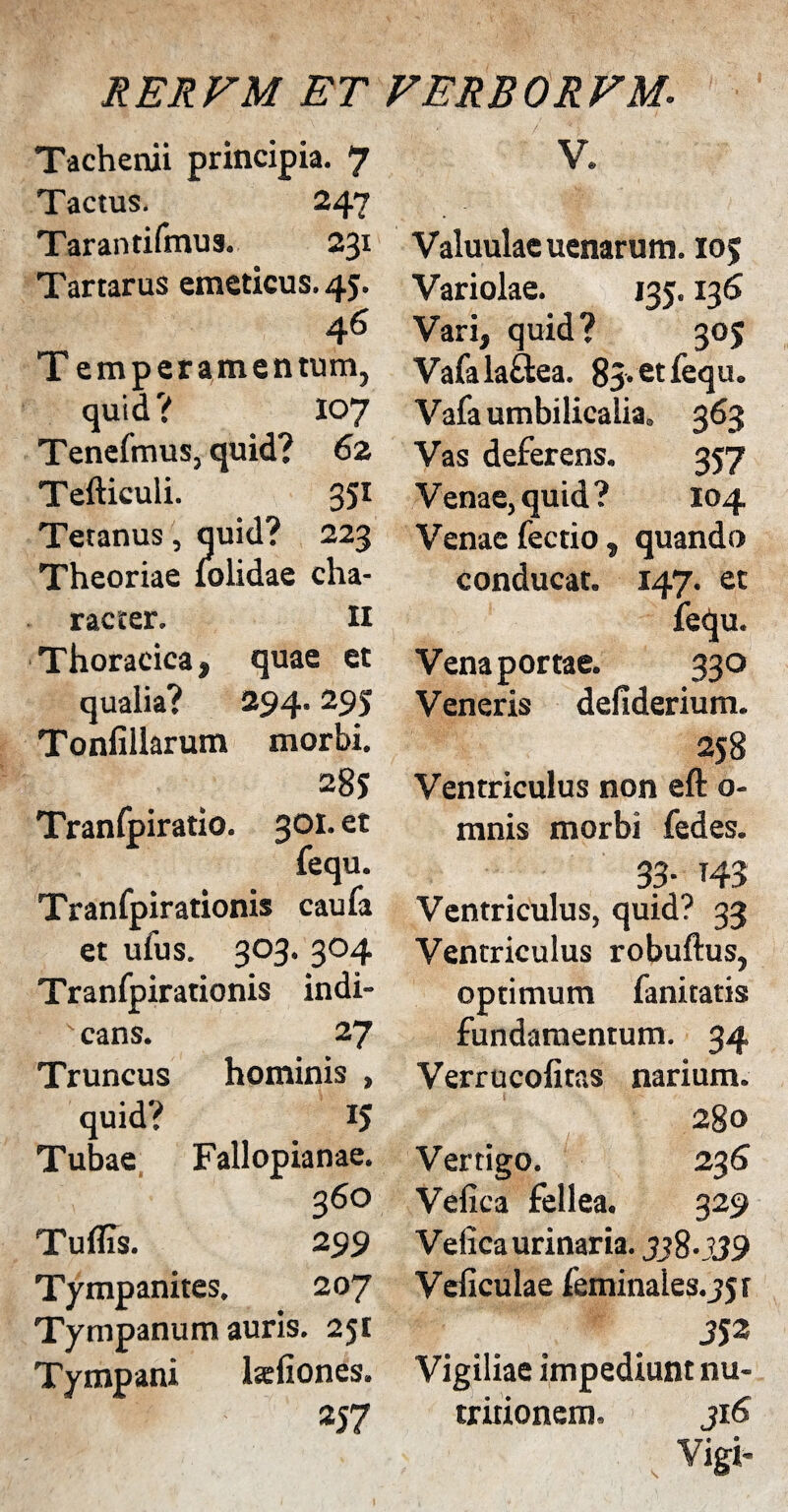 V. Tachenii principia. 7 Tactus. 247 Tarantifmus. 231 Tartarus emeticus. 45. 46 T emperamentum, quid? 107 TenefmuSj quid? 62 Tefticuli. 351 Tetanus, quid? 223 Theoriae folidae cha¬ racter. Ii Thoracica, quae et qualia? 294.295 Tonfillarum morbi. 285 Tranfpiratio. 301, et fequ. Tranfpirationis caufa et ufus. 303. 304 Tranfpirationis indi- s cans. 27 Truncus hominis , quid? 15 Tubae Fallopianae. 360 Tuflis. 299 Tympanites. 207 Tympanum auris. 251 Tympani taliones. 257 Valuulae uenarum. 105 Variolae. 135.136 Vari, quid? 305 Vafalaftea. 83. et fequ. Vafa umbilicalia. 363 Vas deferens. 357 Venae, quid? 104 Venae fectio, quando conducat. 147. et fequ. Vena portae. 33° Veneris defiderium. 258 Ventriculus non eft o- mnis morbi fedes. 33- 143 Ventriculus, quid? 33 Ventriculus robuftus, optimum fanitatis fundamentum. 34 Verrucofitas narium. 280 Vertigo. 236 Velica fellea. 329 Velica urinaria. 338-339 Veficulae feminales.j5f 352 Vigiliae impediunt nu- tr irionem. 316 Vigi-