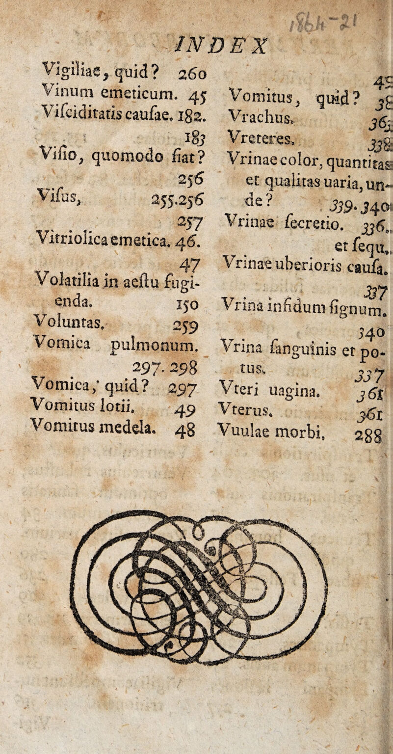 Vigiliae, quid? 260 Vinum emeticum. 45 Vifciditatis caufae. 182. 18? Vino, quomodo fiat? 25 6 Vifus, 255.25 6 N7 Vitriolica emetica. 46. Volatilia in aeilu fugi¬ enda. ico Voluntas. 259 Vomica pulmonum. . 297.298 Vomica,- quid? 297 Vomitus lotii. 49 Vomitus medela. 48 4£ Vomitus, quid? Vrachus»; V reteres, Vrinae color, quantitas et qualitas uaria, un- ■ 339-3 4® Vrinae fecretio. etfequ Vrinae uberioris caufa. T, . Y~, „ 337 V1 ina mfiduni fignum. 34 o Vrina fanguinis etpo- t U Si, 1 uagma. j6jt Vteri Vterus. Vuulae morbi, 288